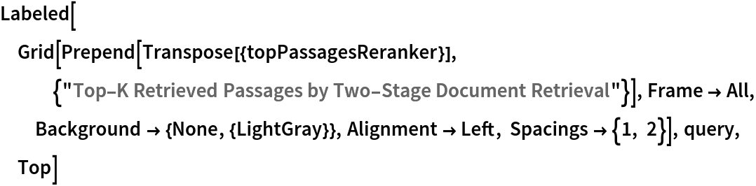 Labeled[Grid[
  Prepend[Transpose[{topPassagesReranker}], {"Top-K Retrieved Passages by Two-Stage Document Retrieval"}], Frame -> All, Background -> {None, {LightGray}}, Alignment -> Left, Spacings -> {1, 2}], query, Top]