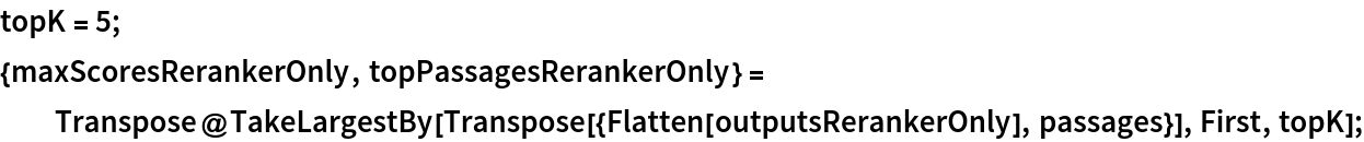 topK = 5;
{maxScoresRerankerOnly, topPassagesRerankerOnly} = Transpose@
   TakeLargestBy[Transpose[{Flatten[outputsRerankerOnly], passages}], First, topK];