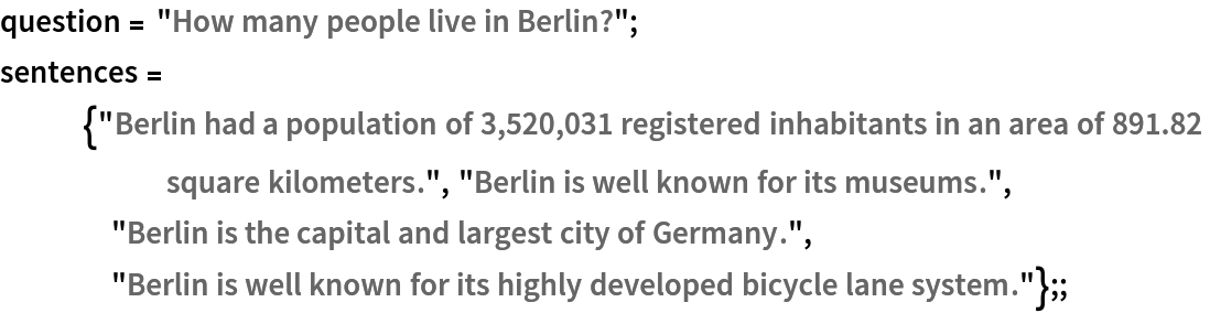 question = "How many people live in Berlin?";
sentences = {"Berlin had a population of 3,520,031 registered inhabitants in an area of 891.82 square kilometers.", "Berlin is well known for its museums.", "Berlin is the capital and largest city of Germany.", "Berlin is well known for its highly developed bicycle lane system."};;