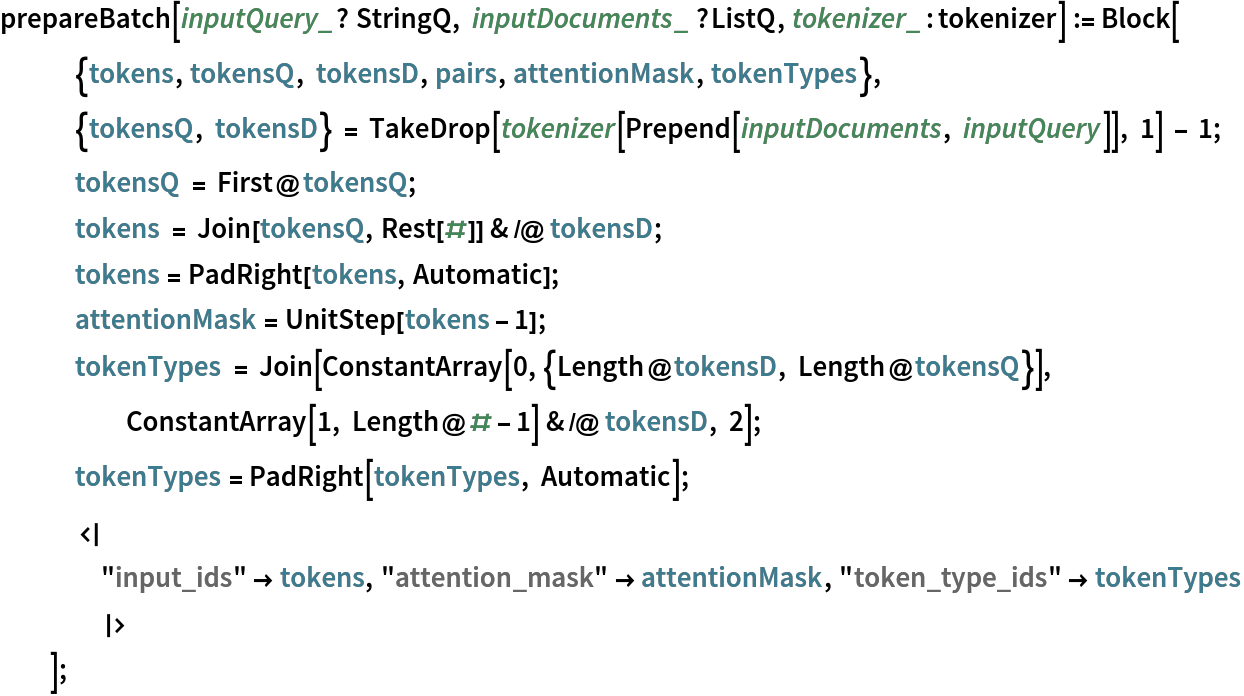 prepareBatch[inputQuery_? StringQ, inputDocuments_ ?ListQ, tokenizer_ : tokenizer] := Block[
   {tokens, tokensQ, tokensD, pairs, attentionMask, tokenTypes},
   {tokensQ, tokensD} = TakeDrop[tokenizer[Prepend[inputDocuments, inputQuery]], 1] - 1;
   tokensQ = First@tokensQ;
   tokens = Join[tokensQ, Rest[#]] & /@ tokensD;
   tokens = PadRight[tokens, Automatic];
   attentionMask = UnitStep[tokens - 1];
   tokenTypes = Join[ConstantArray[0, {Length@tokensD, Length@tokensQ}], ConstantArray[1, Length@# - 1] & /@ tokensD, 2];
   tokenTypes = PadRight[tokenTypes, Automatic];
   <|
    "input_ids" -> tokens, "attention_mask" -> attentionMask, "token_type_ids" -> tokenTypes
    |>
   ];