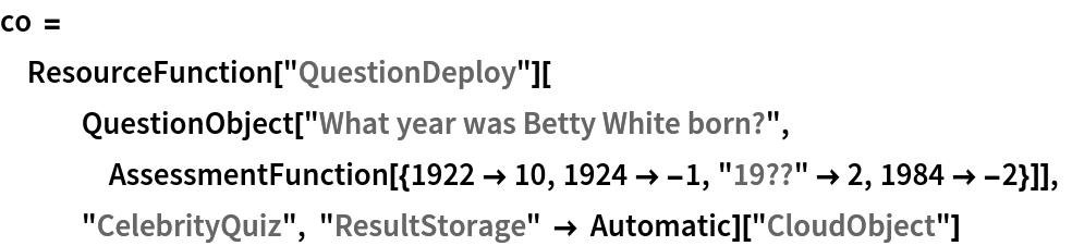 co = ResourceFunction["QuestionDeploy"][
   QuestionObject["What year was Betty White born?", AssessmentFunction[{1922 -> 10, 1924 -> -1, "19??" -> 2, 1984 -> -2}]], "CelebrityQuiz", "ResultStorage" -> Automatic][
  "CloudObject"]