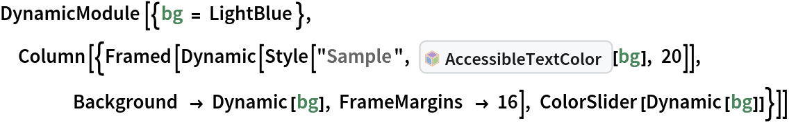 DynamicModule[{bg = LightBlue}, Column[{Framed[
    Dynamic[Style[
      "Sample", InterpretationBox[FrameBox[TagBox[TooltipBox[PaneBox[GridBox[List[List[GraphicsBox[List[Thickness[0.0025`], List[FaceForm[List[RGBColor[0.9607843137254902`, 0.5058823529411764`, 0.19607843137254902`], Opacity[1.`]]], FilledCurveBox[List[List[List[0, 2, 0], List[0, 1, 0], List[0, 1, 0], List[0, 1, 0], List[0, 1, 0]], List[List[0, 2, 0], List[0, 1, 0], List[0, 1, 0], List[0, 1, 0], List[0, 1, 0]], List[List[0, 2, 0], List[0, 1, 0], List[0, 1, 0], List[0, 1, 0], List[0, 1, 0], List[0, 1, 0]], List[List[0, 2, 0], List[1, 3, 3], List[0, 1, 0], List[1, 3, 3], List[0, 1, 0], List[1, 3, 3], List[0, 1, 0], List[1, 3, 3], List[1, 3, 3], List[0, 1, 0], List[1, 3, 3], List[0, 1, 0], List[1, 3, 3]]], List[List[List[205.`, 22.863691329956055`], List[205.`, 212.31669425964355`], List[246.01799774169922`, 235.99870109558105`], List[369.0710144042969`, 307.0436840057373`], List[369.0710144042969`, 117.59068870544434`], List[205.`, 22.863691329956055`]], List[List[30.928985595703125`, 307.0436840057373`], List[153.98200225830078`, 235.99870109558105`], List[195.`, 212.31669425964355`], List[195.`, 22.863691329956055`], List[30.928985595703125`, 117.59068870544434`], List[30.928985595703125`, 307.0436840057373`]], List[List[200.`, 410.42970085144043`], List[364.0710144042969`, 315.7036876678467`], List[241.01799774169922`, 244.65868949890137`], List[200.`, 220.97669792175293`], List[158.98200225830078`, 244.65868949890137`], List[35.928985595703125`, 315.7036876678467`], List[200.`, 410.42970085144043`]], List[List[376.5710144042969`, 320.03370475769043`], List[202.5`, 420.53370475769043`], List[200.95300006866455`, 421.42667961120605`], List[199.04699993133545`, 421.42667961120605`], List[197.5`, 420.53370475769043`], List[23.428985595703125`, 320.03370475769043`], List[21.882003784179688`, 319.1406993865967`], List[20.928985595703125`, 317.4896984100342`], List[20.928985595703125`, 315.7036876678467`], List[20.928985595703125`, 114.70369529724121`], List[20.928985595703125`, 112.91769218444824`], List[21.882003784179688`, 111.26669120788574`], List[23.428985595703125`, 110.37369346618652`], List[197.5`, 9.87369155883789`], List[198.27300024032593`, 9.426692008972168`], List[199.13700008392334`, 9.203690528869629`], List[200.`, 9.203690528869629`], List[200.86299991607666`, 9.203690528869629`], List[201.72699999809265`, 9.426692008972168`], List[202.5`, 9.87369155883789`], List[376.5710144042969`, 110.37369346618652`], List[378.1179962158203`, 111.26669120788574`], List[379.0710144042969`, 112.91769218444824`], List[379.0710144042969`, 114.70369529724121`], List[379.0710144042969`, 315.7036876678467`], List[379.0710144042969`, 317.4896984100342`], List[378.1179962158203`, 319.1406993865967`], List[376.5710144042969`, 320.03370475769043`]]]]], List[FaceForm[List[RGBColor[0.5529411764705883`, 0.6745098039215687`, 0.8117647058823529`], Opacity[1.`]]], FilledCurveBox[List[List[List[0, 2, 0], List[0, 1, 0], List[0, 1, 0], List[0, 1, 0]]], List[List[List[44.92900085449219`, 282.59088134765625`], List[181.00001525878906`, 204.0298843383789`], List[181.00001525878906`, 46.90887451171875`], List[44.92900085449219`, 125.46986389160156`], List[44.92900085449219`, 282.59088134765625`]]]]], List[FaceForm[List[RGBColor[0.6627450980392157`, 0.803921568627451`, 0.5686274509803921`], Opacity[1.`]]], FilledCurveBox[List[List[List[0, 2, 0], List[0, 1, 0], List[0, 1, 0], List[0, 1, 0]]], List[List[List[355.0710144042969`, 282.59088134765625`], List[355.0710144042969`, 125.46986389160156`], List[219.`, 46.90887451171875`], List[219.`, 204.0298843383789`], List[355.0710144042969`, 282.59088134765625`]]]]], List[FaceForm[List[RGBColor[0.6901960784313725`, 0.5882352941176471`, 0.8117647058823529`], Opacity[1.`]]], FilledCurveBox[List[List[List[0, 2, 0], List[0, 1, 0], List[0, 1, 0], List[0, 1, 0]]], List[List[List[200.`, 394.0606994628906`], List[336.0710144042969`, 315.4997024536133`], List[200.`, 236.93968200683594`], List[63.928985595703125`, 315.4997024536133`], List[200.`, 394.0606994628906`]]]]]], List[Rule[BaselinePosition, Scaled[0.15`]], Rule[ImageSize, 10], Rule[ImageSize, 15]]], StyleBox[RowBox[List["AccessibleTextColor", " "]], Rule[ShowAutoStyles, False], Rule[ShowStringCharacters, False], Rule[FontSize, Times[0.9`, Inherited]], Rule[FontColor, GrayLevel[0.1`]]]]], Rule[GridBoxSpacings, List[Rule["Columns", List[List[0.25`]]]]]], Rule[Alignment, List[Left, Baseline]], Rule[BaselinePosition, Baseline], Rule[FrameMargins, List[List[3, 0], List[0, 0]]], Rule[BaseStyle, List[Rule[LineSpacing, List[0, 0]], Rule[LineBreakWithin, False]]]], RowBox[List["PacletSymbol", "[", RowBox[List["\"Wolfram/AccessibleColors\"", ",", "\"Wolfram`AccessibleColors`AccessibleTextColor\""]], "]"]], Rule[TooltipStyle, List[Rule[ShowAutoStyles, True], Rule[ShowStringCharacters, True]]]], Function[Annotation[Slot[1], Style[Defer[PacletSymbol["Wolfram/AccessibleColors", "Wolfram`AccessibleColors`AccessibleTextColor"]], Rule[ShowStringCharacters, True]], "Tooltip"]]], Rule[Background, RGBColor[0.968`, 0.976`, 0.984`]], Rule[BaselinePosition, Baseline], Rule[DefaultBaseStyle, List[]], Rule[FrameMargins, List[List[0, 0], List[1, 1]]], Rule[FrameStyle, RGBColor[0.831`, 0.847`, 0.85`]], Rule[RoundingRadius, 4]], PacletSymbol["Wolfram/AccessibleColors", "Wolfram`AccessibleColors`AccessibleTextColor"], Rule[Selectable, False], Rule[SelectWithContents, True], Rule[BoxID, "PacletSymbolBox"]][bg], 20]], Background -> Dynamic[bg], FrameMargins -> 16], ColorSlider[Dynamic[bg]]}]]