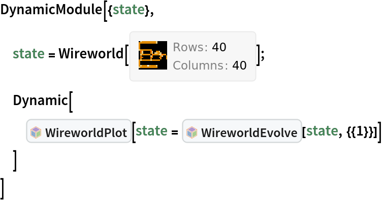 DynamicModule[{state},
 state = DanielS`Wireworld`Wireworld[CompressedData["
1:eJxTTMoPSmNiYGAo5gASQYnljkVFiZXBAkBOaF5xZnpeaopnXklqemqRRRJI
mQYUEw8YmZixAXRlGAIw7ejKsJrGzESkccRaO9LVAYOZAW984TISt0Ii1aHa
BeNhuoEZxQgoj5mgTVAeOFWiSqG5CM0ZqG5CDhYsHGLNY8ZUh9VJYJOx+ReN
A3UBqluxcEixl0h1GOkFe+IZ7Ol+8KtDKk+Ri1ZiDcRUiB0Q6R5yAQDl/A+T

"]];
 Dynamic[
  InterpretationBox[FrameBox[TagBox[TooltipBox[PaneBox[GridBox[List[List[GraphicsBox[List[Thickness[0.0025`], List[FaceForm[List[RGBColor[0.9607843137254902`, 0.5058823529411764`, 0.19607843137254902`], Opacity[1.`]]], FilledCurveBox[List[List[List[0, 2, 0], List[0, 1, 0], List[0, 1, 0], List[0, 1, 0], List[0, 1, 0]], List[List[0, 2, 0], List[0, 1, 0], List[0, 1, 0], List[0, 1, 0], List[0, 1, 0]], List[List[0, 2, 0], List[0, 1, 0], List[0, 1, 0], List[0, 1, 0], List[0, 1, 0], List[0, 1, 0]], List[List[0, 2, 0], List[1, 3, 3], List[0, 1, 0], List[1, 3, 3], List[0, 1, 0], List[1, 3, 3], List[0, 1, 0], List[1, 3, 3], List[1, 3, 3], List[0, 1, 0], List[1, 3, 3], List[0, 1, 0], List[1, 3, 3]]], List[List[List[205.`, 22.863691329956055`], List[205.`, 212.31669425964355`], List[246.01799774169922`, 235.99870109558105`], List[369.0710144042969`, 307.0436840057373`], List[369.0710144042969`, 117.59068870544434`], List[205.`, 22.863691329956055`]], List[List[30.928985595703125`, 307.0436840057373`], List[153.98200225830078`, 235.99870109558105`], List[195.`, 212.31669425964355`], List[195.`, 22.863691329956055`], List[30.928985595703125`, 117.59068870544434`], List[30.928985595703125`, 307.0436840057373`]], List[List[200.`, 410.42970085144043`], List[364.0710144042969`, 315.7036876678467`], List[241.01799774169922`, 244.65868949890137`], List[200.`, 220.97669792175293`], List[158.98200225830078`, 244.65868949890137`], List[35.928985595703125`, 315.7036876678467`], List[200.`, 410.42970085144043`]], List[List[376.5710144042969`, 320.03370475769043`], List[202.5`, 420.53370475769043`], List[200.95300006866455`, 421.42667961120605`], List[199.04699993133545`, 421.42667961120605`], List[197.5`, 420.53370475769043`], List[23.428985595703125`, 320.03370475769043`], List[21.882003784179688`, 319.1406993865967`], List[20.928985595703125`, 317.4896984100342`], List[20.928985595703125`, 315.7036876678467`], List[20.928985595703125`, 114.70369529724121`], List[20.928985595703125`, 112.91769218444824`], List[21.882003784179688`, 111.26669120788574`], List[23.428985595703125`, 110.37369346618652`], List[197.5`, 9.87369155883789`], List[198.27300024032593`, 9.426692008972168`], List[199.13700008392334`, 9.203690528869629`], List[200.`, 9.203690528869629`], List[200.86299991607666`, 9.203690528869629`], List[201.72699999809265`, 9.426692008972168`], List[202.5`, 9.87369155883789`], List[376.5710144042969`, 110.37369346618652`], List[378.1179962158203`, 111.26669120788574`], List[379.0710144042969`, 112.91769218444824`], List[379.0710144042969`, 114.70369529724121`], List[379.0710144042969`, 315.7036876678467`], List[379.0710144042969`, 317.4896984100342`], List[378.1179962158203`, 319.1406993865967`], List[376.5710144042969`, 320.03370475769043`]]]]], List[FaceForm[List[RGBColor[0.5529411764705883`, 0.6745098039215687`, 0.8117647058823529`], Opacity[1.`]]], FilledCurveBox[List[List[List[0, 2, 0], List[0, 1, 0], List[0, 1, 0], List[0, 1, 0]]], List[List[List[44.92900085449219`, 282.59088134765625`], List[181.00001525878906`, 204.0298843383789`], List[181.00001525878906`, 46.90887451171875`], List[44.92900085449219`, 125.46986389160156`], List[44.92900085449219`, 282.59088134765625`]]]]], List[FaceForm[List[RGBColor[0.6627450980392157`, 0.803921568627451`, 0.5686274509803921`], Opacity[1.`]]], FilledCurveBox[List[List[List[0, 2, 0], List[0, 1, 0], List[0, 1, 0], List[0, 1, 0]]], List[List[List[355.0710144042969`, 282.59088134765625`], List[355.0710144042969`, 125.46986389160156`], List[219.`, 46.90887451171875`], List[219.`, 204.0298843383789`], List[355.0710144042969`, 282.59088134765625`]]]]], List[FaceForm[List[RGBColor[0.6901960784313725`, 0.5882352941176471`, 0.8117647058823529`], Opacity[1.`]]], FilledCurveBox[List[List[List[0, 2, 0], List[0, 1, 0], List[0, 1, 0], List[0, 1, 0]]], List[List[List[200.`, 394.0606994628906`], List[336.0710144042969`, 315.4997024536133`], List[200.`, 236.93968200683594`], List[63.928985595703125`, 315.4997024536133`], List[200.`, 394.0606994628906`]]]]]], List[Rule[BaselinePosition, Scaled[0.15`]], Rule[ImageSize, 10], Rule[ImageSize, 15]]], StyleBox[RowBox[List["WireworldPlot", " "]], Rule[ShowAutoStyles, False], Rule[ShowStringCharacters, False], Rule[FontSize, Times[0.9`, Inherited]], Rule[FontColor, GrayLevel[0.1`]]]]], Rule[GridBoxSpacings, List[Rule["Columns", List[List[0.25`]]]]]], Rule[Alignment, List[Left, Baseline]], Rule[BaselinePosition, Baseline], Rule[FrameMargins, List[List[3, 0], List[0, 0]]], Rule[BaseStyle, List[Rule[LineSpacing, List[0, 0]], Rule[LineBreakWithin, False]]]], RowBox[List["PacletSymbol", "[", RowBox[List["\"DanielS/Wireworld\"", ",", "\"DanielS`Wireworld`WireworldPlot\""]], "]"]], Rule[TooltipStyle, List[Rule[ShowAutoStyles, True], Rule[ShowStringCharacters, True]]]], Function[Annotation[Slot[1], Style[Defer[PacletSymbol["DanielS/Wireworld", "DanielS`Wireworld`WireworldPlot"]], Rule[ShowStringCharacters, True]], "Tooltip"]]], Rule[Background, RGBColor[0.968`, 0.976`, 0.984`]], Rule[BaselinePosition, Baseline], Rule[DefaultBaseStyle, List[]], Rule[FrameMargins, List[List[0, 0], List[1, 1]]], Rule[FrameStyle, RGBColor[0.831`, 0.847`, 0.85`]], Rule[RoundingRadius, 4]], PacletSymbol["DanielS/Wireworld", "DanielS`Wireworld`WireworldPlot"], Rule[Selectable, False], Rule[SelectWithContents, True], Rule[BoxID, "PacletSymbolBox"]][
   state = InterpretationBox[FrameBox[TagBox[TooltipBox[PaneBox[GridBox[List[List[GraphicsBox[List[Thickness[0.0025`], List[FaceForm[List[RGBColor[0.9607843137254902`, 0.5058823529411764`, 0.19607843137254902`], Opacity[1.`]]], FilledCurveBox[List[List[List[0, 2, 0], List[0, 1, 0], List[0, 1, 0], List[0, 1, 0], List[0, 1, 0]], List[List[0, 2, 0], List[0, 1, 0], List[0, 1, 0], List[0, 1, 0], List[0, 1, 0]], List[List[0, 2, 0], List[0, 1, 0], List[0, 1, 0], List[0, 1, 0], List[0, 1, 0], List[0, 1, 0]], List[List[0, 2, 0], List[1, 3, 3], List[0, 1, 0], List[1, 3, 3], List[0, 1, 0], List[1, 3, 3], List[0, 1, 0], List[1, 3, 3], List[1, 3, 3], List[0, 1, 0], List[1, 3, 3], List[0, 1, 0], List[1, 3, 3]]], List[List[List[205.`, 22.863691329956055`], List[205.`, 212.31669425964355`], List[246.01799774169922`, 235.99870109558105`], List[369.0710144042969`, 307.0436840057373`], List[369.0710144042969`, 117.59068870544434`], List[205.`, 22.863691329956055`]], List[List[30.928985595703125`, 307.0436840057373`], List[153.98200225830078`, 235.99870109558105`], List[195.`, 212.31669425964355`], List[195.`, 22.863691329956055`], List[30.928985595703125`, 117.59068870544434`], List[30.928985595703125`, 307.0436840057373`]], List[List[200.`, 410.42970085144043`], List[364.0710144042969`, 315.7036876678467`], List[241.01799774169922`, 244.65868949890137`], List[200.`, 220.97669792175293`], List[158.98200225830078`, 244.65868949890137`], List[35.928985595703125`, 315.7036876678467`], List[200.`, 410.42970085144043`]], List[List[376.5710144042969`, 320.03370475769043`], List[202.5`, 420.53370475769043`], List[200.95300006866455`, 421.42667961120605`], List[199.04699993133545`, 421.42667961120605`], List[197.5`, 420.53370475769043`], List[23.428985595703125`, 320.03370475769043`], List[21.882003784179688`, 319.1406993865967`], List[20.928985595703125`, 317.4896984100342`], List[20.928985595703125`, 315.7036876678467`], List[20.928985595703125`, 114.70369529724121`], List[20.928985595703125`, 112.91769218444824`], List[21.882003784179688`, 111.26669120788574`], List[23.428985595703125`, 110.37369346618652`], List[197.5`, 9.87369155883789`], List[198.27300024032593`, 9.426692008972168`], List[199.13700008392334`, 9.203690528869629`], List[200.`, 9.203690528869629`], List[200.86299991607666`, 9.203690528869629`], List[201.72699999809265`, 9.426692008972168`], List[202.5`, 9.87369155883789`], List[376.5710144042969`, 110.37369346618652`], List[378.1179962158203`, 111.26669120788574`], List[379.0710144042969`, 112.91769218444824`], List[379.0710144042969`, 114.70369529724121`], List[379.0710144042969`, 315.7036876678467`], List[379.0710144042969`, 317.4896984100342`], List[378.1179962158203`, 319.1406993865967`], List[376.5710144042969`, 320.03370475769043`]]]]], List[FaceForm[List[RGBColor[0.5529411764705883`, 0.6745098039215687`, 0.8117647058823529`], Opacity[1.`]]], FilledCurveBox[List[List[List[0, 2, 0], List[0, 1, 0], List[0, 1, 0], List[0, 1, 0]]], List[List[List[44.92900085449219`, 282.59088134765625`], List[181.00001525878906`, 204.0298843383789`], List[181.00001525878906`, 46.90887451171875`], List[44.92900085449219`, 125.46986389160156`], List[44.92900085449219`, 282.59088134765625`]]]]], List[FaceForm[List[RGBColor[0.6627450980392157`, 0.803921568627451`, 0.5686274509803921`], Opacity[1.`]]], FilledCurveBox[List[List[List[0, 2, 0], List[0, 1, 0], List[0, 1, 0], List[0, 1, 0]]], List[List[List[355.0710144042969`, 282.59088134765625`], List[355.0710144042969`, 125.46986389160156`], List[219.`, 46.90887451171875`], List[219.`, 204.0298843383789`], List[355.0710144042969`, 282.59088134765625`]]]]], List[FaceForm[List[RGBColor[0.6901960784313725`, 0.5882352941176471`, 0.8117647058823529`], Opacity[1.`]]], FilledCurveBox[List[List[List[0, 2, 0], List[0, 1, 0], List[0, 1, 0], List[0, 1, 0]]], List[List[List[200.`, 394.0606994628906`], List[336.0710144042969`, 315.4997024536133`], List[200.`, 236.93968200683594`], List[63.928985595703125`, 315.4997024536133`], List[200.`, 394.0606994628906`]]]]]], List[Rule[BaselinePosition, Scaled[0.15`]], Rule[ImageSize, 10], Rule[ImageSize, 15]]], StyleBox[RowBox[List["WireworldEvolve", " "]], Rule[ShowAutoStyles, False], Rule[ShowStringCharacters, False], Rule[FontSize, Times[0.9`, Inherited]], Rule[FontColor, GrayLevel[0.1`]]]]], Rule[GridBoxSpacings, List[Rule["Columns", List[List[0.25`]]]]]], Rule[Alignment, List[Left, Baseline]], Rule[BaselinePosition, Baseline], Rule[FrameMargins, List[List[3, 0], List[0, 0]]], Rule[BaseStyle, List[Rule[LineSpacing, List[0, 0]], Rule[LineBreakWithin, False]]]], RowBox[List["PacletSymbol", "[", RowBox[List["\"DanielS/Wireworld\"", ",", "\"DanielS`Wireworld`WireworldEvolve\""]], "]"]], Rule[TooltipStyle, List[Rule[ShowAutoStyles, True], Rule[ShowStringCharacters, True]]]], Function[Annotation[Slot[1], Style[Defer[PacletSymbol["DanielS/Wireworld", "DanielS`Wireworld`WireworldEvolve"]], Rule[ShowStringCharacters, True]], "Tooltip"]]], Rule[Background, RGBColor[0.968`, 0.976`, 0.984`]], Rule[BaselinePosition, Baseline], Rule[DefaultBaseStyle, List[]], Rule[FrameMargins, List[List[0, 0], List[1, 1]]], Rule[FrameStyle, RGBColor[0.831`, 0.847`, 0.85`]], Rule[RoundingRadius, 4]], PacletSymbol["DanielS/Wireworld", "DanielS`Wireworld`WireworldEvolve"], Rule[Selectable, False], Rule[SelectWithContents, True], Rule[BoxID, "PacletSymbolBox"]][state, {{1}}]]
  ]
 ]