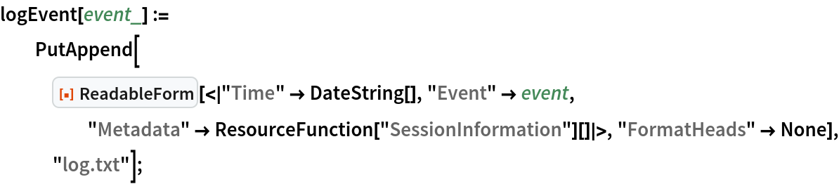 logEvent[event_] := PutAppend[
   ResourceFunction["ReadableForm", ResourceVersion->"2.0.0"][<|"Time" -> DateString[], "Event" -> event, "Metadata" -> ResourceFunction["SessionInformation"][]|>, "FormatHeads" -> None], "log.txt"];