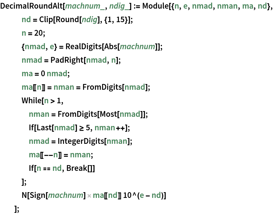 DecimalRoundAlt[machnum_, ndig_] := Module[{n, e, nmad, nman, ma, nd},
   nd = Clip[Round[ndig], {1, 15}];
   n = 20;
   {nmad, e} = RealDigits[Abs[machnum]];
   nmad = PadRight[nmad, n];
   ma = 0 nmad;
   ma[[n]] = nman = FromDigits[nmad];
   While[n > 1,
    nman = FromDigits[Most[nmad]];
    If[Last[nmad] >= 5, nman++];
    nmad = IntegerDigits[nman];
    ma[[--n]] = nman;
    If[n == nd, Break[]]
    ];
   N[Sign[machnum] ma[[nd]] 10^(e - nd)] ];