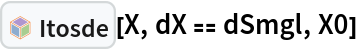 InterpretationBox[FrameBox[TagBox[TooltipBox[PaneBox[GridBox[List[List[GraphicsBox[List[Thickness[0.0025`], List[FaceForm[List[RGBColor[0.9607843137254902`, 0.5058823529411764`, 0.19607843137254902`], Opacity[1.`]]], FilledCurveBox[List[List[List[0, 2, 0], List[0, 1, 0], List[0, 1, 0], List[0, 1, 0], List[0, 1, 0]], List[List[0, 2, 0], List[0, 1, 0], List[0, 1, 0], List[0, 1, 0], List[0, 1, 0]], List[List[0, 2, 0], List[0, 1, 0], List[0, 1, 0], List[0, 1, 0], List[0, 1, 0], List[0, 1, 0]], List[List[0, 2, 0], List[1, 3, 3], List[0, 1, 0], List[1, 3, 3], List[0, 1, 0], List[1, 3, 3], List[0, 1, 0], List[1, 3, 3], List[1, 3, 3], List[0, 1, 0], List[1, 3, 3], List[0, 1, 0], List[1, 3, 3]]], List[List[List[205.`, 22.863691329956055`], List[205.`, 212.31669425964355`], List[246.01799774169922`, 235.99870109558105`], List[369.0710144042969`, 307.0436840057373`], List[369.0710144042969`, 117.59068870544434`], List[205.`, 22.863691329956055`]], List[List[30.928985595703125`, 307.0436840057373`], List[153.98200225830078`, 235.99870109558105`], List[195.`, 212.31669425964355`], List[195.`, 22.863691329956055`], List[30.928985595703125`, 117.59068870544434`], List[30.928985595703125`, 307.0436840057373`]], List[List[200.`, 410.42970085144043`], List[364.0710144042969`, 315.7036876678467`], List[241.01799774169922`, 244.65868949890137`], List[200.`, 220.97669792175293`], List[158.98200225830078`, 244.65868949890137`], List[35.928985595703125`, 315.7036876678467`], List[200.`, 410.42970085144043`]], List[List[376.5710144042969`, 320.03370475769043`], List[202.5`, 420.53370475769043`], List[200.95300006866455`, 421.42667961120605`], List[199.04699993133545`, 421.42667961120605`], List[197.5`, 420.53370475769043`], List[23.428985595703125`, 320.03370475769043`], List[21.882003784179688`, 319.1406993865967`], List[20.928985595703125`, 317.4896984100342`], List[20.928985595703125`, 315.7036876678467`], List[20.928985595703125`, 114.70369529724121`], List[20.928985595703125`, 112.91769218444824`], List[21.882003784179688`, 111.26669120788574`], List[23.428985595703125`, 110.37369346618652`], List[197.5`, 9.87369155883789`], List[198.27300024032593`, 9.426692008972168`], List[199.13700008392334`, 9.203690528869629`], List[200.`, 9.203690528869629`], List[200.86299991607666`, 9.203690528869629`], List[201.72699999809265`, 9.426692008972168`], List[202.5`, 9.87369155883789`], List[376.5710144042969`, 110.37369346618652`], List[378.1179962158203`, 111.26669120788574`], List[379.0710144042969`, 112.91769218444824`], List[379.0710144042969`, 114.70369529724121`], List[379.0710144042969`, 315.7036876678467`], List[379.0710144042969`, 317.4896984100342`], List[378.1179962158203`, 319.1406993865967`], List[376.5710144042969`, 320.03370475769043`]]]]], List[FaceForm[List[RGBColor[0.5529411764705883`, 0.6745098039215687`, 0.8117647058823529`], Opacity[1.`]]], FilledCurveBox[List[List[List[0, 2, 0], List[0, 1, 0], List[0, 1, 0], List[0, 1, 0]]], List[List[List[44.92900085449219`, 282.59088134765625`], List[181.00001525878906`, 204.0298843383789`], List[181.00001525878906`, 46.90887451171875`], List[44.92900085449219`, 125.46986389160156`], List[44.92900085449219`, 282.59088134765625`]]]]], List[FaceForm[List[RGBColor[0.6627450980392157`, 0.803921568627451`, 0.5686274509803921`], Opacity[1.`]]], FilledCurveBox[List[List[List[0, 2, 0], List[0, 1, 0], List[0, 1, 0], List[0, 1, 0]]], List[List[List[355.0710144042969`, 282.59088134765625`], List[355.0710144042969`, 125.46986389160156`], List[219.`, 46.90887451171875`], List[219.`, 204.0298843383789`], List[355.0710144042969`, 282.59088134765625`]]]]], List[FaceForm[List[RGBColor[0.6901960784313725`, 0.5882352941176471`, 0.8117647058823529`], Opacity[1.`]]], FilledCurveBox[List[List[List[0, 2, 0], List[0, 1, 0], List[0, 1, 0], List[0, 1, 0]]], List[List[List[200.`, 394.0606994628906`], List[336.0710144042969`, 315.4997024536133`], List[200.`, 236.93968200683594`], List[63.928985595703125`, 315.4997024536133`], List[200.`, 394.0606994628906`]]]]]], List[Rule[BaselinePosition, Scaled[0.15`]], Rule[ImageSize, 10], Rule[ImageSize, 15]]], StyleBox[RowBox[List["Itosde", " "]], Rule[ShowAutoStyles, False], Rule[ShowStringCharacters, False], Rule[FontSize, Times[0.9`, Inherited]], Rule[FontColor, GrayLevel[0.1`]]]]], Rule[GridBoxSpacings, List[Rule["Columns", List[List[0.25`]]]]]], Rule[Alignment, List[Left, Baseline]], Rule[BaselinePosition, Baseline], Rule[FrameMargins, List[List[3, 0], List[0, 0]]], Rule[BaseStyle, List[Rule[LineSpacing, List[0, 0]], Rule[LineBreakWithin, False]]]], RowBox[List["PacletSymbol", "[", RowBox[List["\"FernandoDuarte/Itovsn3\"", ",", "\"FernandoDuarte`Itovsn3`Itosde\""]], "]"]], Rule[TooltipStyle, List[Rule[ShowAutoStyles, True], Rule[ShowStringCharacters, True]]]], Function[Annotation[Slot[1], Style[Defer[PacletSymbol["FernandoDuarte/Itovsn3", "FernandoDuarte`Itovsn3`Itosde"]], Rule[ShowStringCharacters, True]], "Tooltip"]]], Rule[Background, RGBColor[0.968`, 0.976`, 0.984`]], Rule[BaselinePosition, Baseline], Rule[DefaultBaseStyle, List[]], Rule[FrameMargins, List[List[0, 0], List[1, 1]]], Rule[FrameStyle, RGBColor[0.831`, 0.847`, 0.85`]], Rule[RoundingRadius, 4]], PacletSymbol["FernandoDuarte/Itovsn3", "FernandoDuarte`Itovsn3`Itosde"], Rule[Selectable, False], Rule[SelectWithContents, True], Rule[BoxID, "PacletSymbolBox"]][X, dX == dSmgl, X0]