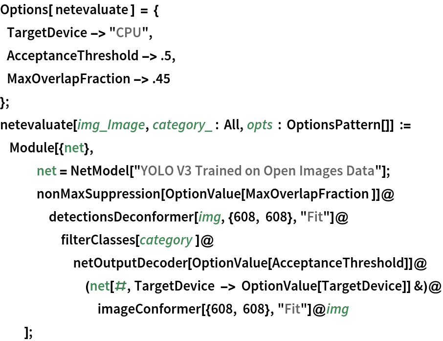 Options[ netevaluate ] = {
      TargetDevice -> "CPU",
      AcceptanceThreshold -> .5,
      MaxOverlapFraction -> .45
   };
netevaluate[img_Image, category_ : All, opts : OptionsPattern[]] := Module[{net},
   net = NetModel["YOLO V3 Trained on Open Images Data"];
   nonMaxSuppression[OptionValue[MaxOverlapFraction ]]@
    detectionsDeconformer[img, {608, 608}, "Fit"]@
     filterClasses[category ]@
      netOutputDecoder[OptionValue[AcceptanceThreshold]]@
       (net[#, TargetDevice -> OptionValue[TargetDevice]] &)@
        imageConformer[{608, 608}, "Fit"]@img
   ];