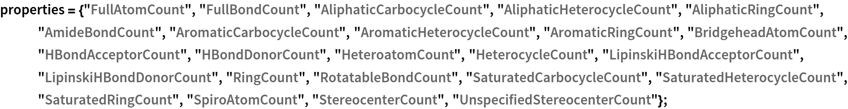 properties = {"FullAtomCount", "FullBondCount", "AliphaticCarbocycleCount", "AliphaticHeterocycleCount", "AliphaticRingCount", "AmideBondCount", "AromaticCarbocycleCount", "AromaticHeterocycleCount", "AromaticRingCount", "BridgeheadAtomCount", "HBondAcceptorCount", "HBondDonorCount", "HeteroatomCount", "HeterocycleCount", "LipinskiHBondAcceptorCount",
    "LipinskiHBondDonorCount", "RingCount", "RotatableBondCount", "SaturatedCarbocycleCount", "SaturatedHeterocycleCount", "SaturatedRingCount", "SpiroAtomCount", "StereocenterCount", "UnspecifiedStereocenterCount"};