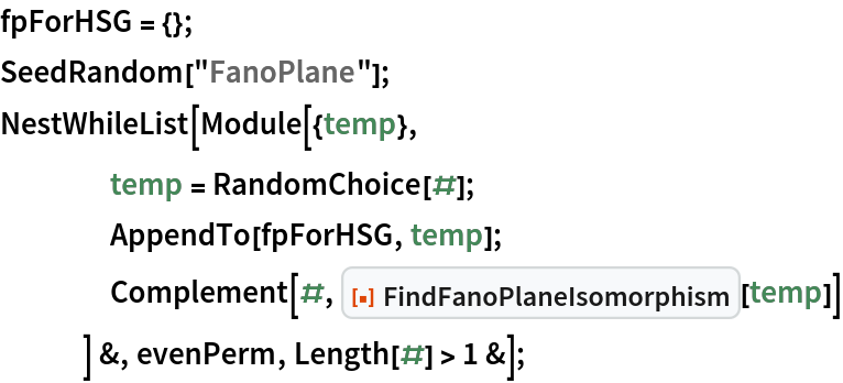 fpForHSG = {};
SeedRandom["FanoPlane"];
NestWhileList[Module[{temp},
    temp = RandomChoice[#];
    AppendTo[fpForHSG, temp];
    Complement[#, ResourceFunction["FindFanoPlaneIsomorphism"][temp]]
    ] &, evenPerm, Length[#] > 1 &];