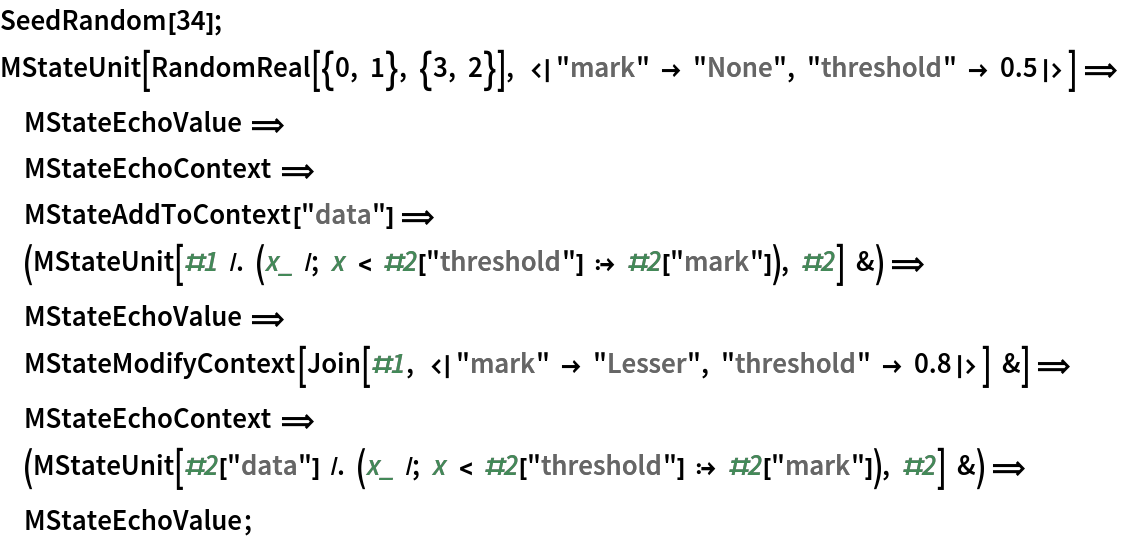 SeedRandom[34];
MStateUnit[
   RandomReal[{0, 1}, {3, 2}], <|"mark" -> "None", "threshold" -> 0.5|>] \[DoubleLongRightArrow]
       MStateEchoValue \[DoubleLongRightArrow]
       MStateEchoContext \[DoubleLongRightArrow]
       MStateAddToContext["data"] \[DoubleLongRightArrow]
       (MStateUnit[#1 /. (x_ /; x < #2["threshold"] :> #2[
         "mark"]), #2] &) \[DoubleLongRightArrow]
       MStateEchoValue \[DoubleLongRightArrow]
       MStateModifyContext[
   Join[#1, <|"mark" -> "Lesser", "threshold" -> 0.8|>] &] \[DoubleLongRightArrow]
       MStateEchoContext \[DoubleLongRightArrow]
       (MStateUnit[#2[
       "data"] /. (x_ /; x < #2["threshold"] :> #2[
         "mark"]), #2] &) \[DoubleLongRightArrow]
       MStateEchoValue;
