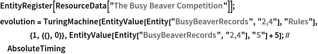 EntityRegister[ResourceData[\!\(\*
TagBox["\"\<The Busy Beaver Competition\>\"",
#& ,
BoxID -> "ResourceTag-The Busy Beaver Competition-Input",
AutoDelete->True]\)]];
evolution = TuringMachine[
    EntityValue[Entity["BusyBeaverRecords", "2,4"], "Rules"], {1, {{}, 0}}, EntityValue[Entity["BusyBeaverRecords", "2,4"], "S"] + 5]; // AbsoluteTiming
