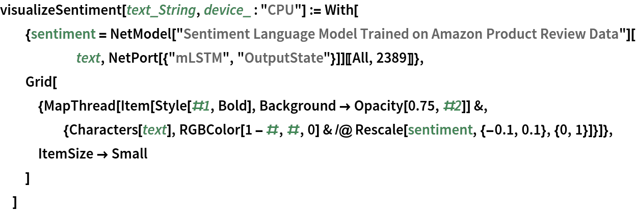 visualizeSentiment[text_String, device_ : "CPU"] := With[
  {sentiment = NetModel[
       "Sentiment Language Model Trained on Amazon Product Review Data"][text, NetPort[{"mLSTM", "OutputState"}]][[All, 2389]]},
  Grid[
   {MapThread[
     Item[Style[#1, Bold], Background -> Opacity[0.75, #2]] &, {Characters[text], RGBColor[1 - #, #, 0] & /@ Rescale[sentiment, {-0.1, 0.1}, {0, 1}]}]},
   ItemSize -> Small
   ]
  ]