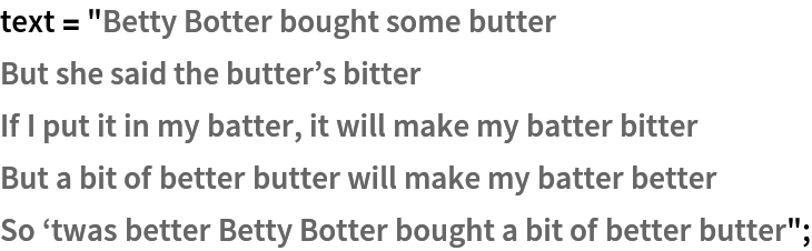 text = "Betty Botter bought some butter
But she said the butter\[CloseCurlyQuote]s bitter
If I put it in my batter, it will make my batter bitter
But a bit of better butter will make my batter better
So \[OpenCurlyQuote]twas better Betty Botter bought a bit of better butter";