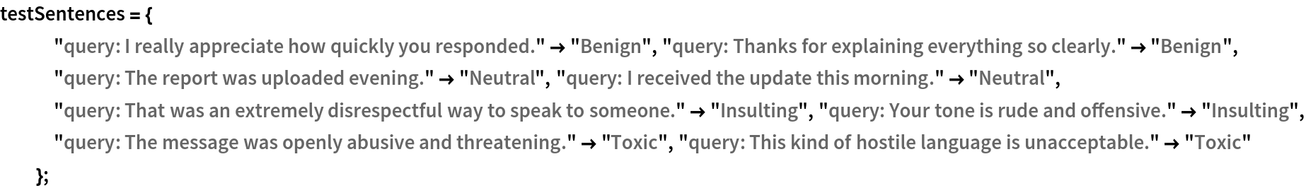testSentences = {
   "query: I really appreciate how quickly you responded." -> "Benign",
    "query: Thanks for explaining everything so clearly." -> "Benign",
    "query: The report was uploaded evening." -> "Neutral", "query: I received the update this morning." -> "Neutral", "query: That was an extremely disrespectful way to speak to someone." -> "Insulting", "query: Your tone is rude and offensive." -> "Insulting", "query: The message was openly abusive and threatening." -> "Toxic",
    "query: This kind of hostile language is unacceptable." -> "Toxic"
   };
