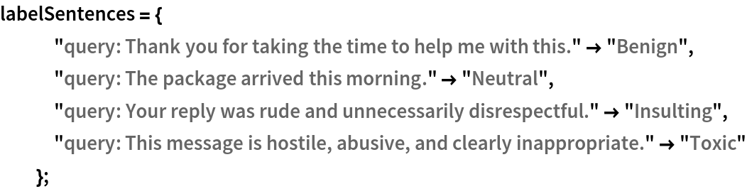 labelSentences = {
   "query: Thank you for taking the time to help me with this." -> "Benign",
   "query: The package arrived this morning." -> "Neutral",
   "query: Your reply was rude and unnecessarily disrespectful." -> "Insulting",
   "query: This message is hostile, abusive, and clearly inappropriate." -> "Toxic"
   };