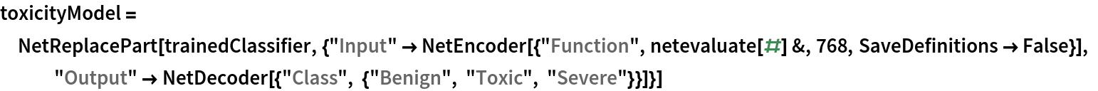 toxicityModel = NetReplacePart[
  trainedClassifier, {"Input" -> NetEncoder[{"Function", netevaluate[#] &, 768, SaveDefinitions -> False}], "Output" -> NetDecoder[{"Class", {"Benign", "Toxic", "Severe"}}]}]