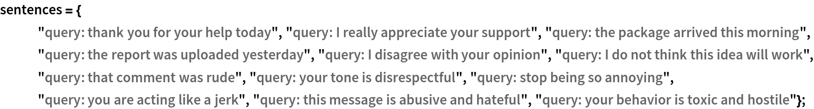 sentences = {
   "query: thank you for your help today", "query: I really appreciate your support", "query: the package arrived this morning", "query: the report was uploaded yesterday", "query: I disagree with your opinion", "query: I do not think this idea will work", "query: that comment was rude", "query: your tone is disrespectful",
    "query: stop being so annoying", "query: you are acting like a jerk", "query: this message is abusive and hateful", "query: your behavior is toxic and hostile"};