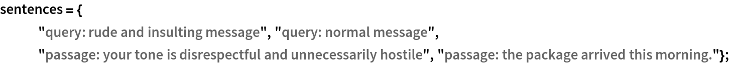 sentences = {
   "query: rude and insulting message", "query: normal message",
   "passage: your tone is disrespectful and unnecessarily hostile", "passage: the package arrived this morning."};