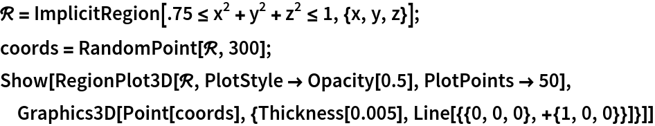 \[ScriptCapitalR] = ImplicitRegion[.75 <= x^2 + y^2 + z^2 <= 1, {x, y, z}];
coords = RandomPoint[\[ScriptCapitalR], 300];
Show[RegionPlot3D[\[ScriptCapitalR], PlotStyle -> Opacity[0.5], PlotPoints -> 50], Graphics3D[
  Point[coords], {Thickness[0.005], Line[{{0, 0, 0}, +{1, 0, 0}}]}]]