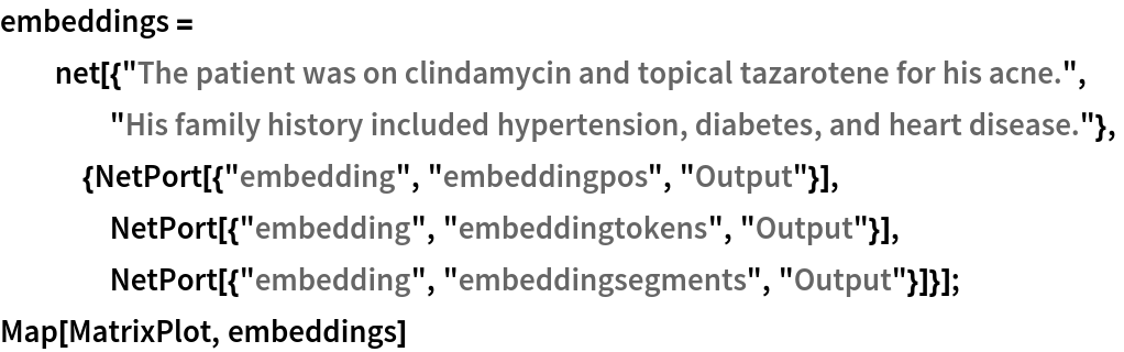 embeddings = net[{"The patient was on clindamycin and topical tazarotene for his \
acne.", "His family history included hypertension, diabetes, and \
heart disease."},
   {NetPort[{"embedding", "embeddingpos", "Output"}],
    NetPort[{"embedding", "embeddingtokens", "Output"}],
    NetPort[{"embedding", "embeddingsegments", "Output"}]}];
Map[MatrixPlot, embeddings]