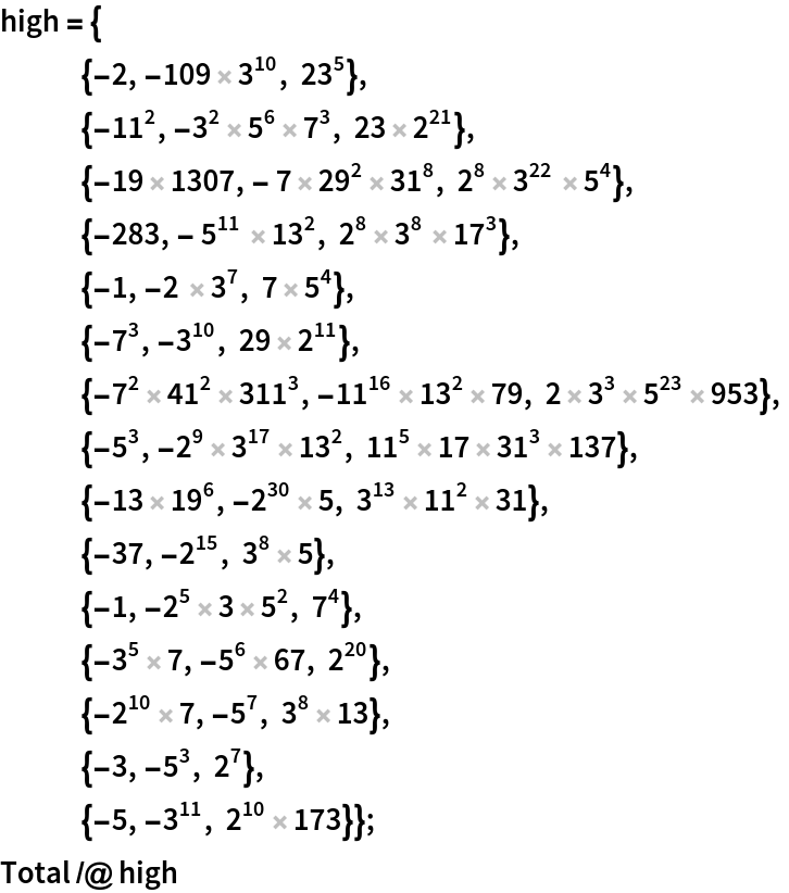 high = {
   {-2, -109 3^10, 23^5},
   {-11^2, -3^2 5^6 7^3, 23 2^21}, {-19 1307, - 7 29^2 31^8, 2^8 3^22  5^4},
   {-283, - 5^11  13^2, 2^8 3^8  17^3},
   {-1, -2  3^7, 7 5^4},
   {-7^3, -3^10, 29 2^11},
   {-7^2 41^2 311^3, -11^16 13^2 79, 2 3^3 5^23 953},
   {-5^3, -2^9 3^17 13^2, 11^5 17 31^3 137},
   {-13 19^6, -2^30 5, 3^13 11^2 31},
   {-37, -2^15, 3^8 5},
   {-1, -2^5 3 5^2, 7^4},
   {-3^5 7, -5^6 67, 2^20},
   {-2^10 7, -5^7, 3^8 13},
   {-3, -5^3, 2^7},
   {-5, -3^11, 2^10 173}};
Total /@ high