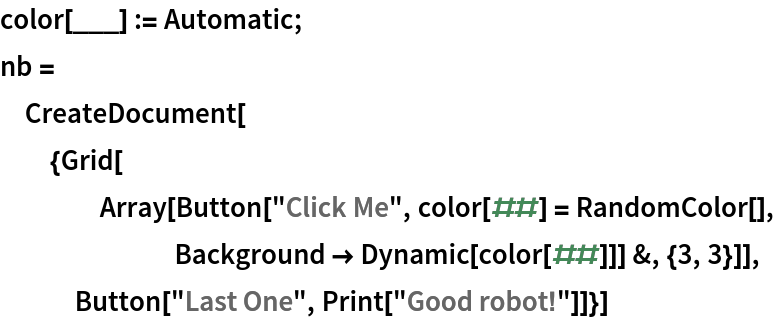 color[___] := Automatic;
nb = CreateDocument[{Grid[
    Array[Button["Click Me", color[##] = RandomColor[], Background -> Dynamic[color[##]]] &, {3, 3}]], Button["Last One", Print["Good robot!"]]}]