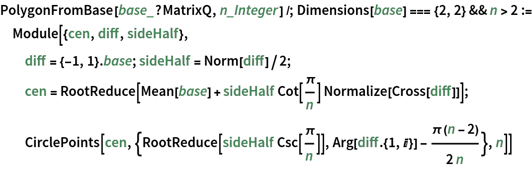 PolygonFromBase[base_?MatrixQ, n_Integer] /; Dimensions[base] === {2, 2} && n > 2 := Module[{cen, diff, sideHalf},
  diff = {-1, 1} . base; sideHalf = Norm[diff]/2;
  cen = RootReduce[
    Mean[base] + sideHalf Cot[\[Pi]/n] Normalize[Cross[diff]]];
  CirclePoints[
   cen, {RootReduce[sideHalf Csc[\[Pi]/n]], Arg[diff . {1, I}] - (\[Pi] (n - 2))/(2 n)}, n]]
