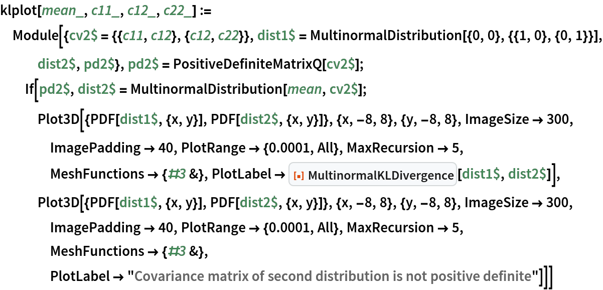 klplot[mean_, c11_, c12_, c22_] := Module[{cv2$ = {{c11, c12}, {c12, c22}}, dist1$ = MultinormalDistribution[{0, 0}, {{1, 0}, {0, 1}}], dist2$,
    pd2$}, pd2$ = PositiveDefiniteMatrixQ[cv2$]; If[pd2$, dist2$ = MultinormalDistribution[mean, cv2$]; Plot3D[{PDF[dist1$, {x, y}], PDF[dist2$, {x, y}]}, {x, -8, 8}, {y, -8, 8}, ImageSize -> 300, ImagePadding -> 40, PlotRange -> {0.0001, All}, MaxRecursion -> 5, MeshFunctions -> {#3 &}, PlotLabel -> ResourceFunction["MultinormalKLDivergence"][dist1$, dist2$]], Plot3D[{PDF[dist1$, {x, y}], PDF[dist2$, {x, y}]}, {x, -8, 8}, {y, -8, 8}, ImageSize -> 300, ImagePadding -> 40, PlotRange -> {0.0001, All}, MaxRecursion -> 5, MeshFunctions -> {#3 &}, PlotLabel -> "Covariance matrix of second distribution is not positive definite"]]]
