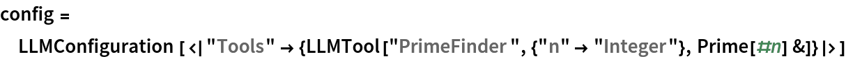 config = LLMConfiguration[<|
   "Tools" -> {LLMTool["PrimeFinder", {"n" -> "Integer"}, Prime[#n] &]}|>]