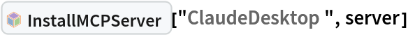InterpretationBox[FrameBox[TagBox[TooltipBox[PaneBox[GridBox[List[List[GraphicsBox[List[Thickness[0.0025`], List[FaceForm[List[RGBColor[0.9607843137254902`, 0.5058823529411764`, 0.19607843137254902`], Opacity[1.`]]], FilledCurveBox[List[List[List[0, 2, 0], List[0, 1, 0], List[0, 1, 0], List[0, 1, 0], List[0, 1, 0]], List[List[0, 2, 0], List[0, 1, 0], List[0, 1, 0], List[0, 1, 0], List[0, 1, 0]], List[List[0, 2, 0], List[0, 1, 0], List[0, 1, 0], List[0, 1, 0], List[0, 1, 0], List[0, 1, 0]], List[List[0, 2, 0], List[1, 3, 3], List[0, 1, 0], List[1, 3, 3], List[0, 1, 0], List[1, 3, 3], List[0, 1, 0], List[1, 3, 3], List[1, 3, 3], List[0, 1, 0], List[1, 3, 3], List[0, 1, 0], List[1, 3, 3]]], List[List[List[205.`, 22.863691329956055`], List[205.`, 212.31669425964355`], List[246.01799774169922`, 235.99870109558105`], List[369.0710144042969`, 307.0436840057373`], List[369.0710144042969`, 117.59068870544434`], List[205.`, 22.863691329956055`]], List[List[30.928985595703125`, 307.0436840057373`], List[153.98200225830078`, 235.99870109558105`], List[195.`, 212.31669425964355`], List[195.`, 22.863691329956055`], List[30.928985595703125`, 117.59068870544434`], List[30.928985595703125`, 307.0436840057373`]], List[List[200.`, 410.42970085144043`], List[364.0710144042969`, 315.7036876678467`], List[241.01799774169922`, 244.65868949890137`], List[200.`, 220.97669792175293`], List[158.98200225830078`, 244.65868949890137`], List[35.928985595703125`, 315.7036876678467`], List[200.`, 410.42970085144043`]], List[List[376.5710144042969`, 320.03370475769043`], List[202.5`, 420.53370475769043`], List[200.95300006866455`, 421.42667961120605`], List[199.04699993133545`, 421.42667961120605`], List[197.5`, 420.53370475769043`], List[23.428985595703125`, 320.03370475769043`], List[21.882003784179688`, 319.1406993865967`], List[20.928985595703125`, 317.4896984100342`], List[20.928985595703125`, 315.7036876678467`], List[20.928985595703125`, 114.70369529724121`], List[20.928985595703125`, 112.91769218444824`], List[21.882003784179688`, 111.26669120788574`], List[23.428985595703125`, 110.37369346618652`], List[197.5`, 9.87369155883789`], List[198.27300024032593`, 9.426692008972168`], List[199.13700008392334`, 9.203690528869629`], List[200.`, 9.203690528869629`], List[200.86299991607666`, 9.203690528869629`], List[201.72699999809265`, 9.426692008972168`], List[202.5`, 9.87369155883789`], List[376.5710144042969`, 110.37369346618652`], List[378.1179962158203`, 111.26669120788574`], List[379.0710144042969`, 112.91769218444824`], List[379.0710144042969`, 114.70369529724121`], List[379.0710144042969`, 315.7036876678467`], List[379.0710144042969`, 317.4896984100342`], List[378.1179962158203`, 319.1406993865967`], List[376.5710144042969`, 320.03370475769043`]]]]], List[FaceForm[List[RGBColor[0.5529411764705883`, 0.6745098039215687`, 0.8117647058823529`], Opacity[1.`]]], FilledCurveBox[List[List[List[0, 2, 0], List[0, 1, 0], List[0, 1, 0], List[0, 1, 0]]], List[List[List[44.92900085449219`, 282.59088134765625`], List[181.00001525878906`, 204.0298843383789`], List[181.00001525878906`, 46.90887451171875`], List[44.92900085449219`, 125.46986389160156`], List[44.92900085449219`, 282.59088134765625`]]]]], List[FaceForm[List[RGBColor[0.6627450980392157`, 0.803921568627451`, 0.5686274509803921`], Opacity[1.`]]], FilledCurveBox[List[List[List[0, 2, 0], List[0, 1, 0], List[0, 1, 0], List[0, 1, 0]]], List[List[List[355.0710144042969`, 282.59088134765625`], List[355.0710144042969`, 125.46986389160156`], List[219.`, 46.90887451171875`], List[219.`, 204.0298843383789`], List[355.0710144042969`, 282.59088134765625`]]]]], List[FaceForm[List[RGBColor[0.6901960784313725`, 0.5882352941176471`, 0.8117647058823529`], Opacity[1.`]]], FilledCurveBox[List[List[List[0, 2, 0], List[0, 1, 0], List[0, 1, 0], List[0, 1, 0]]], List[List[List[200.`, 394.0606994628906`], List[336.0710144042969`, 315.4997024536133`], List[200.`, 236.93968200683594`], List[63.928985595703125`, 315.4997024536133`], List[200.`, 394.0606994628906`]]]]]], List[Rule[BaselinePosition, Scaled[0.15`]], Rule[ImageSize, 10], Rule[ImageSize, 15]]], StyleBox[RowBox[List["InstallMCPServer", " "]], Rule[ShowAutoStyles, False], Rule[ShowStringCharacters, False], Rule[FontSize, Times[0.9`, Inherited]], Rule[FontColor, GrayLevel[0.1`]]]]], Rule[GridBoxSpacings, List[Rule["Columns", List[List[0.25`]]]]]], Rule[Alignment, List[Left, Baseline]], Rule[BaselinePosition, Baseline], Rule[FrameMargins, List[List[3, 0], List[0, 0]]], Rule[BaseStyle, List[Rule[LineSpacing, List[0, 0]], Rule[LineBreakWithin, False]]]], RowBox[List["PacletSymbol", "[", RowBox[List["\"Wolfram/AgentTools\"", ",", "\"Wolfram`AgentTools`InstallMCPServer\""]], "]"]], Rule[TooltipStyle, List[Rule[ShowAutoStyles, True], Rule[ShowStringCharacters, True]]]], Function[Annotation[Slot[1], Style[Defer[PacletSymbol["Wolfram/AgentTools", "Wolfram`AgentTools`InstallMCPServer"]], Rule[ShowStringCharacters, True]], "Tooltip"]]], Rule[Background, RGBColor[0.968`, 0.976`, 0.984`]], Rule[BaselinePosition, Baseline], Rule[DefaultBaseStyle, List[]], Rule[FrameMargins, List[List[0, 0], List[1, 1]]], Rule[FrameStyle, RGBColor[0.831`, 0.847`, 0.85`]], Rule[RoundingRadius, 4]], PacletSymbol["Wolfram/AgentTools", "Wolfram`AgentTools`InstallMCPServer"], Rule[Selectable, False], Rule[SelectWithContents, True], Rule[BoxID, "PacletSymbolBox"]]["ClaudeDesktop", server]