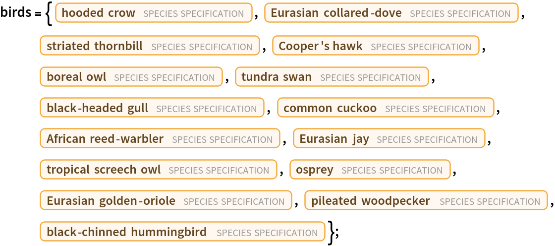 birds = {Entity["TaxonomicSpecies", "CorvusCornix::f283t"], Entity["TaxonomicSpecies", "StreptopeliaDecaocto::438y6"], Entity["TaxonomicSpecies", "AcanthizaLineata::82nk4"], Entity["TaxonomicSpecies", "AccipiterCooperii::532m2"], Entity["TaxonomicSpecies", "AegoliusFunereus::53zk3"], Entity["TaxonomicSpecies", "CygnusColumbianus::9762j"], Entity["TaxonomicSpecies", "ChroicocephalusRidibundus::c5x92"], Entity["TaxonomicSpecies", "CuculusCanorus::sr29m"], Entity["TaxonomicSpecies", "AcrocephalusBaeticatus::cjcw9"], Entity["TaxonomicSpecies", "GarrulusGlandarius::9937v"], Entity["TaxonomicSpecies", "MegascopsCholiba::79fgm"], Entity["TaxonomicSpecies", "PandionHaliaetus::8vwn9"], Entity["TaxonomicSpecies", "OriolusOriolus::tdyt6"], Entity["TaxonomicSpecies", "DryocopusPileatus::mz955"], Entity["TaxonomicSpecies", "ArchilochusAlexandri::5396r"]};