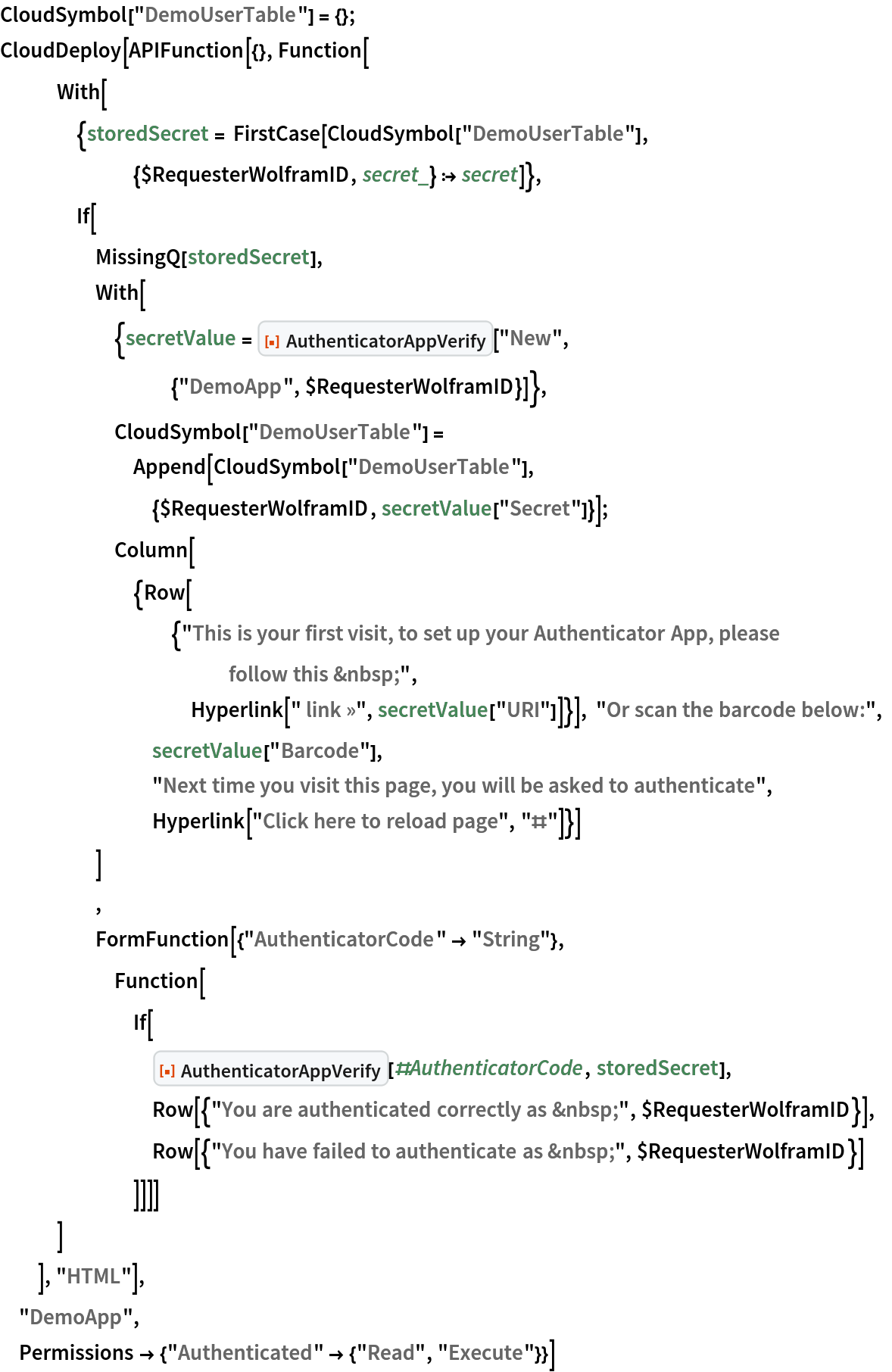 CloudSymbol["DemoUserTable"] = {};
CloudDeploy[APIFunction[{}, Function[
   With[
    {storedSecret = FirstCase[
       CloudSymbol["DemoUserTable"], {$RequesterWolframID, secret_} :>
         secret]},
    If[
     MissingQ[storedSecret],
     With[{secretValue = ResourceFunction["AuthenticatorAppVerify"][
         "New", {"DemoApp", $RequesterWolframID}]},
      CloudSymbol["DemoUserTable"] = Append[CloudSymbol["DemoUserTable"], {$RequesterWolframID, secretValue["Secret"]}];
      Column[{Row[{"This is your first visit, to set up your Authenticator App, please follow this &nbsp;", Hyperlink[" link »", secretValue["URI"]]}], "Or scan the barcode below:", secretValue["Barcode"], "Next time you visit this page, you will be asked to authenticate",
        Hyperlink["Click here to reload page", "#"]}]
      ]
     ,
     FormFunction[{"AuthenticatorCode" -> "String"},
      Function[
       If[
        ResourceFunction["AuthenticatorAppVerify"][#AuthenticatorCode,
          storedSecret],
        Row[{"You are authenticated correctly as &nbsp;", $RequesterWolframID}],
        Row[{"You have failed to authenticate as &nbsp;", $RequesterWolframID}]
        ]]]]
    ]
   ], "HTML"],
 "DemoApp",
 Permissions -> {"Authenticated" -> {"Read", "Execute"}}]