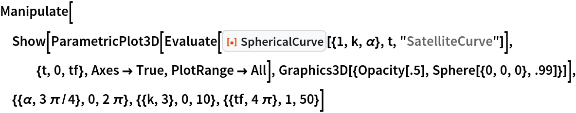 Manipulate[
 Show[ParametricPlot3D[
   Evaluate[
    ResourceFunction["SphericalCurve"][{1, k, \[Alpha]}, t, "SatelliteCurve"]], {t, 0, tf}, Axes -> True, PlotRange -> All], Graphics3D[{Opacity[.5], Sphere[{0, 0, 0}, .99]}]], {{\[Alpha], 3 \[Pi]/4}, 0, 2 \[Pi]}, {{k, 3}, 0, 10}, {{tf, 4 \[Pi]}, 1, 50}]
