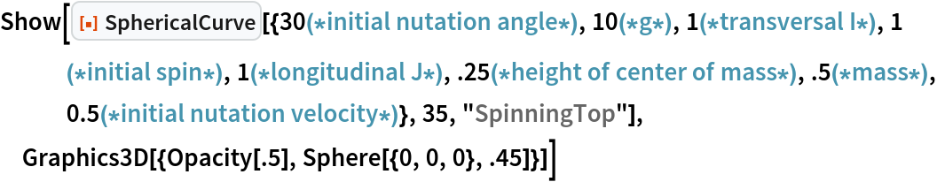 Show[ResourceFunction[
  "SphericalCurve"][{30(*initial nutation angle*), 10(*g*), 1(*transversal I*), 1(*initial spin*), 1(*longitudinal J*), .25(*height of center of mass*), .5(*mass*), 0.5(*initial nutation velocity*)}, 35, "SpinningTop"], Graphics3D[{Opacity[.5], Sphere[{0, 0, 0}, .45]}]]