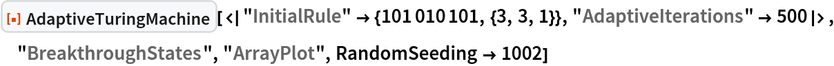 ResourceFunction[
 "AdaptiveTuringMachine"][<|"InitialRule" -> {101010101, {3, 3, 1}}, "AdaptiveIterations" -> 500|>, "BreakthroughStates", "ArrayPlot", RandomSeeding -> 1002]