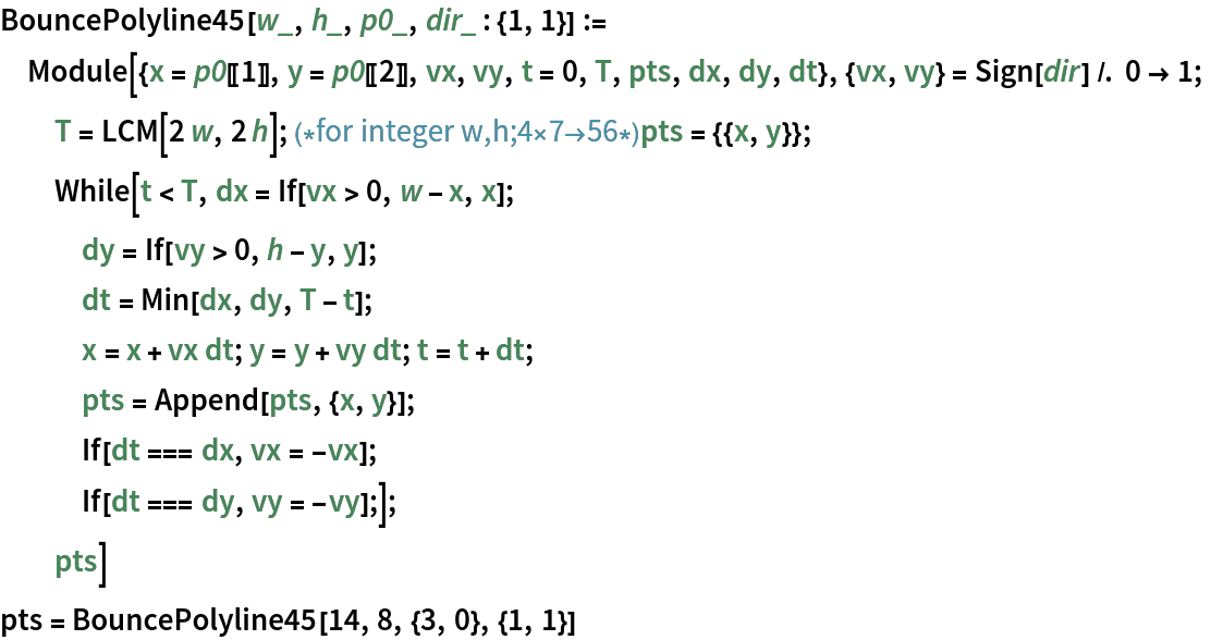 BouncePolyline45[w_, h_, p0_, dir_ : {1, 1}] := Module[{x = p0[[1]], y = p0[[2]], vx, vy, t = 0, T, pts, dx, dy, dt}, {vx, vy} = Sign[dir] /. 0 -> 1;
  T = LCM[2 w, 2 h];(*for integer w,h;4\[Times]7\[RightArrow]56*)
  pts = {{x, y}};
  While[t < T, dx = If[vx > 0, w - x, x];
   dy = If[vy > 0, h - y, y];
   dt = Min[dx, dy, T - t];
   x = x + vx dt; y = y + vy dt; t = t + dt;
   pts = Append[pts, {x, y}];
   If[dt === dx, vx = -vx];
   If[dt === dy, vy = -vy];];
  pts]
pts = BouncePolyline45[14, 8, {3, 0}, {1, 1}]