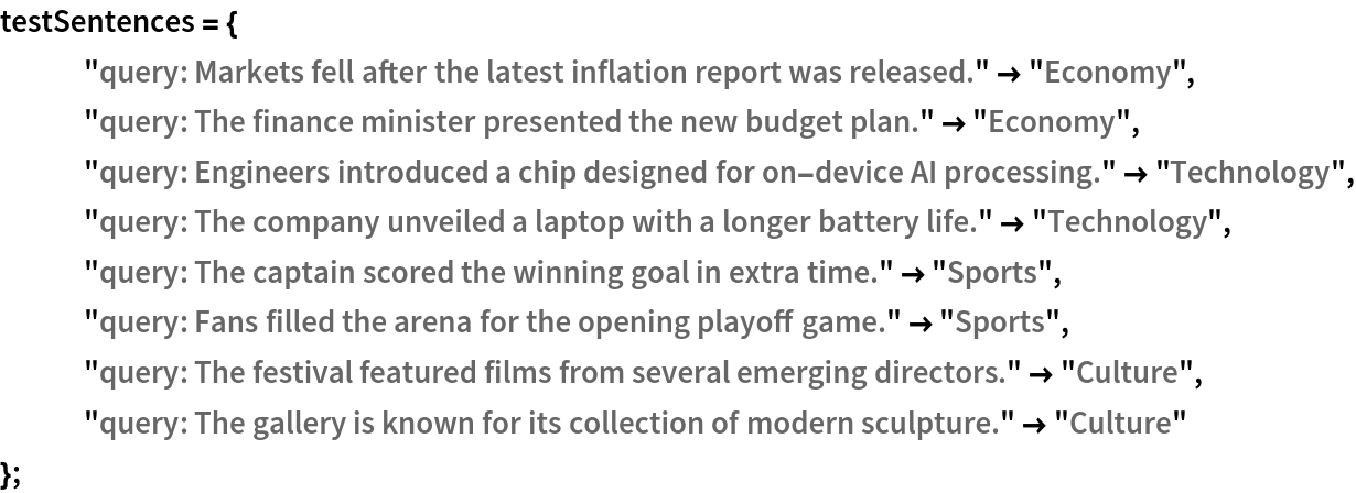 testSentences = {
   "query: Markets fell after the latest inflation report was released." -> "Economy", "query: The finance minister presented the new budget plan." -> "Economy", "query: Engineers introduced a chip designed for on-device AI processing." -> "Technology", "query: The company unveiled a laptop with a longer battery life." -> "Technology", "query: The captain scored the winning goal in extra time." -> "Sports", "query: Fans filled the arena for the opening playoff game." -> "Sports", "query: The festival featured films from several emerging directors." -> "Culture", "query: The gallery is known for its collection of modern sculpture." -> "Culture"
   };