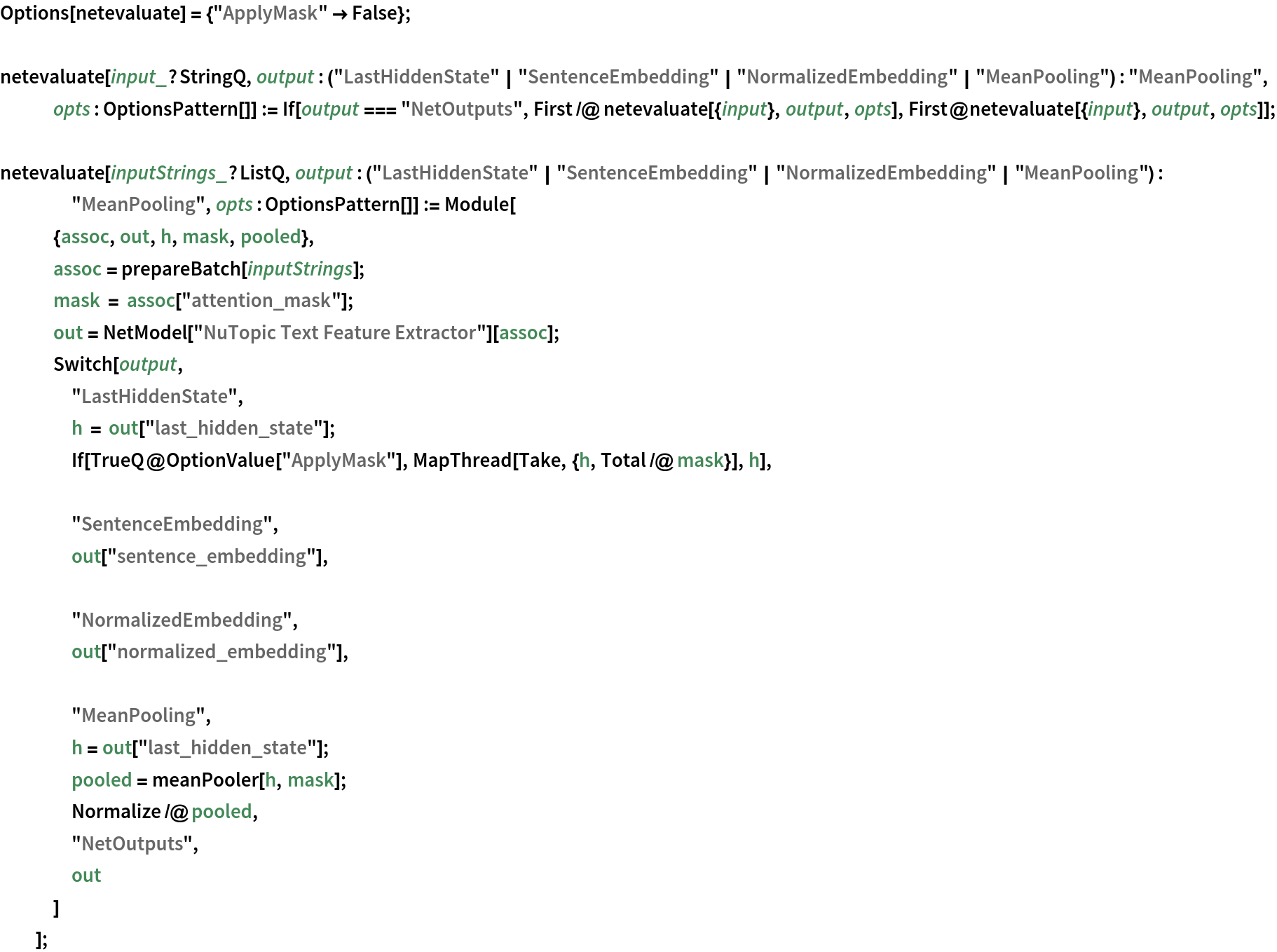 Options[netevaluate] = {"ApplyMask" -> False}; netevaluate[input_?StringQ, output : ("LastHiddenState" | "SentenceEmbedding" | "NormalizedEmbedding" | "MeanPooling") : "MeanPooling", opts : OptionsPattern[]] := If[output === "NetOutputs", First /@ netevaluate[{input}, output, opts], First@netevaluate[{input}, output, opts]];

netevaluate[inputStrings_?ListQ, output : ("LastHiddenState" | "SentenceEmbedding" | "NormalizedEmbedding" | "MeanPooling") : "MeanPooling", opts : OptionsPattern[]] := Module[
   {assoc, out, h, mask, pooled},
   assoc = prepareBatch[inputStrings];
   mask = assoc["attention_mask"];
   out = NetModel["NuTopic Text Feature Extractor"][assoc];
   Switch[output,
    "LastHiddenState",
    h = out["last_hidden_state"];
    If[TrueQ@OptionValue["ApplyMask"], MapThread[Take, {h, Total /@ mask}], h], "SentenceEmbedding",
    out["sentence_embedding"], "NormalizedEmbedding",
    out["normalized_embedding"], "MeanPooling",
    h = out["last_hidden_state"];
    pooled = meanPooler[h, mask];
    Normalize /@ pooled,
    "NetOutputs",
    out
    ]
   ];