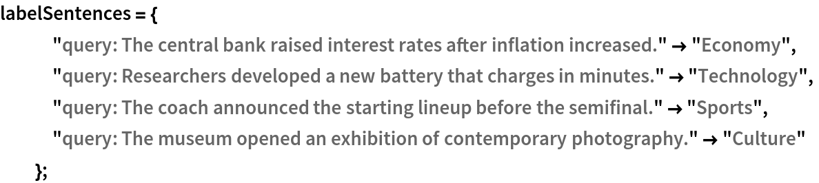 labelSentences = {
   "query: The central bank raised interest rates after inflation increased." -> "Economy",
   "query: Researchers developed a new battery that charges in minutes." -> "Technology",
   "query: The coach announced the starting lineup before the semifinal." -> "Sports",
   "query: The museum opened an exhibition of contemporary photography." -> "Culture"
   };