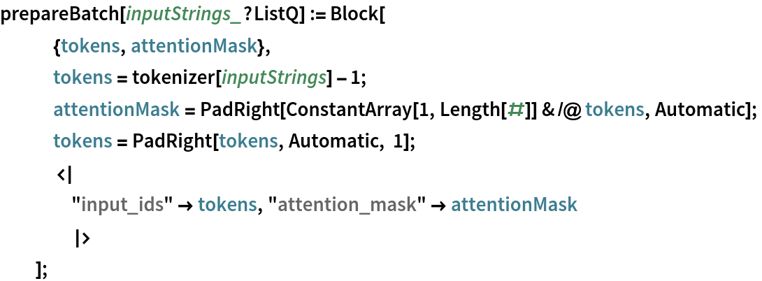 prepareBatch[inputStrings_?ListQ] := Block[
   {tokens, attentionMask},
   tokens = tokenizer[inputStrings] - 1;
   attentionMask = PadRight[ConstantArray[1, Length[#]] & /@ tokens, Automatic];
   tokens = PadRight[tokens, Automatic, 1];
   <|
    "input_ids" -> tokens, "attention_mask" -> attentionMask
    |>
   ];