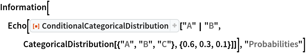 Information[
 Echo[ResourceFunction["ConditionalCategoricalDistribution"][
   "A" | "B", CategoricalDistribution[{"A", "B", "C"}, {0.6, 0.3, 0.1}]]], "Probabilities"]