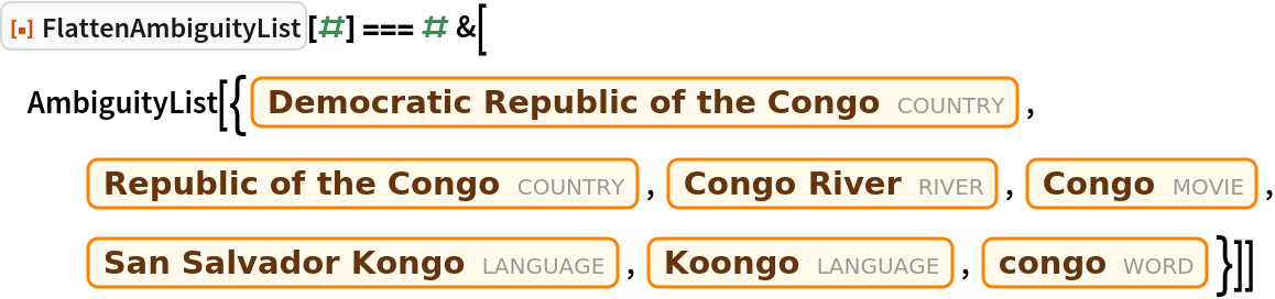 ResourceFunction["FlattenAmbiguityList"][#] === # &[
 AmbiguityList[{Entity["Country", "DemocraticRepublicCongo"], Entity["Country", "RepublicCongo"], Entity["River", "Congo::zqkh9"], Entity["Movie", "Congo::mf7gc"], Entity["Language", "KongoSanSalvador::9rdzh"], Entity["Language", "Koongo::9wqpj"], Entity["Word", "congo"]}]]