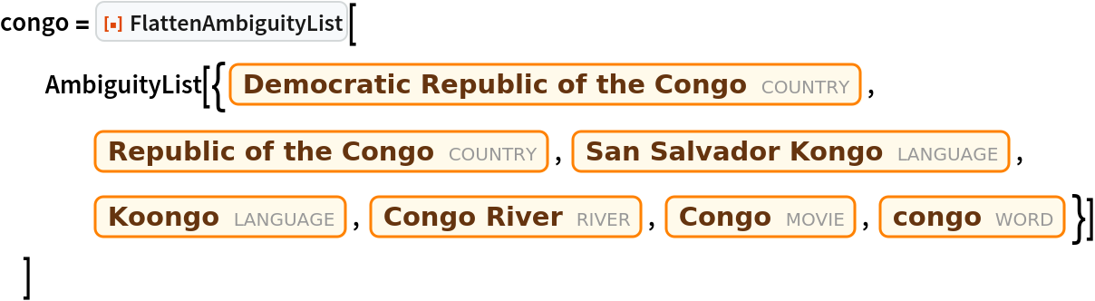congo = ResourceFunction["FlattenAmbiguityList"][
  AmbiguityList[{Entity["Country", "DemocraticRepublicCongo"], Entity["Country", "RepublicCongo"], Entity["Language", "KongoSanSalvador::9rdzh"], Entity["Language", "Koongo::9wqpj"], Entity["River", "Congo::zqkh9"], Entity["Movie", "Congo::mf7gc"], Entity["Word", "congo"]}]
  ]