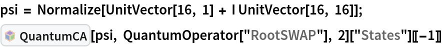 psi = Normalize[UnitVector[16, 1] + I UnitVector[16, 16]];
InterpretationBox[FrameBox[TagBox[TooltipBox[PaneBox[GridBox[List[List[GraphicsBox[List[Thickness[0.0025`], List[FaceForm[List[RGBColor[0.9607843137254902`, 0.5058823529411764`, 0.19607843137254902`], Opacity[1.`]]], FilledCurveBox[List[List[List[0, 2, 0], List[0, 1, 0], List[0, 1, 0], List[0, 1, 0], List[0, 1, 0]], List[List[0, 2, 0], List[0, 1, 0], List[0, 1, 0], List[0, 1, 0], List[0, 1, 0]], List[List[0, 2, 0], List[0, 1, 0], List[0, 1, 0], List[0, 1, 0], List[0, 1, 0], List[0, 1, 0]], List[List[0, 2, 0], List[1, 3, 3], List[0, 1, 0], List[1, 3, 3], List[0, 1, 0], List[1, 3, 3], List[0, 1, 0], List[1, 3, 3], List[1, 3, 3], List[0, 1, 0], List[1, 3, 3], List[0, 1, 0], List[1, 3, 3]]], List[List[List[205.`, 22.863691329956055`], List[205.`, 212.31669425964355`], List[246.01799774169922`, 235.99870109558105`], List[369.0710144042969`, 307.0436840057373`], List[369.0710144042969`, 117.59068870544434`], List[205.`, 22.863691329956055`]], List[List[30.928985595703125`, 307.0436840057373`], List[153.98200225830078`, 235.99870109558105`], List[195.`, 212.31669425964355`], List[195.`, 22.863691329956055`], List[30.928985595703125`, 117.59068870544434`], List[30.928985595703125`, 307.0436840057373`]], List[List[200.`, 410.42970085144043`], List[364.0710144042969`, 315.7036876678467`], List[241.01799774169922`, 244.65868949890137`], List[200.`, 220.97669792175293`], List[158.98200225830078`, 244.65868949890137`], List[35.928985595703125`, 315.7036876678467`], List[200.`, 410.42970085144043`]], List[List[376.5710144042969`, 320.03370475769043`], List[202.5`, 420.53370475769043`], List[200.95300006866455`, 421.42667961120605`], List[199.04699993133545`, 421.42667961120605`], List[197.5`, 420.53370475769043`], List[23.428985595703125`, 320.03370475769043`], List[21.882003784179688`, 319.1406993865967`], List[20.928985595703125`, 317.4896984100342`], List[20.928985595703125`, 315.7036876678467`], List[20.928985595703125`, 114.70369529724121`], List[20.928985595703125`, 112.91769218444824`], List[21.882003784179688`, 111.26669120788574`], List[23.428985595703125`, 110.37369346618652`], List[197.5`, 9.87369155883789`], List[198.27300024032593`, 9.426692008972168`], List[199.13700008392334`, 9.203690528869629`], List[200.`, 9.203690528869629`], List[200.86299991607666`, 9.203690528869629`], List[201.72699999809265`, 9.426692008972168`], List[202.5`, 9.87369155883789`], List[376.5710144042969`, 110.37369346618652`], List[378.1179962158203`, 111.26669120788574`], List[379.0710144042969`, 112.91769218444824`], List[379.0710144042969`, 114.70369529724121`], List[379.0710144042969`, 315.7036876678467`], List[379.0710144042969`, 317.4896984100342`], List[378.1179962158203`, 319.1406993865967`], List[376.5710144042969`, 320.03370475769043`]]]]], List[FaceForm[List[RGBColor[0.5529411764705883`, 0.6745098039215687`, 0.8117647058823529`], Opacity[1.`]]], FilledCurveBox[List[List[List[0, 2, 0], List[0, 1, 0], List[0, 1, 0], List[0, 1, 0]]], List[List[List[44.92900085449219`, 282.59088134765625`], List[181.00001525878906`, 204.0298843383789`], List[181.00001525878906`, 46.90887451171875`], List[44.92900085449219`, 125.46986389160156`], List[44.92900085449219`, 282.59088134765625`]]]]], List[FaceForm[List[RGBColor[0.6627450980392157`, 0.803921568627451`, 0.5686274509803921`], Opacity[1.`]]], FilledCurveBox[List[List[List[0, 2, 0], List[0, 1, 0], List[0, 1, 0], List[0, 1, 0]]], List[List[List[355.0710144042969`, 282.59088134765625`], List[355.0710144042969`, 125.46986389160156`], List[219.`, 46.90887451171875`], List[219.`, 204.0298843383789`], List[355.0710144042969`, 282.59088134765625`]]]]], List[FaceForm[List[RGBColor[0.6901960784313725`, 0.5882352941176471`, 0.8117647058823529`], Opacity[1.`]]], FilledCurveBox[List[List[List[0, 2, 0], List[0, 1, 0], List[0, 1, 0], List[0, 1, 0]]], List[List[List[200.`, 394.0606994628906`], List[336.0710144042969`, 315.4997024536133`], List[200.`, 236.93968200683594`], List[63.928985595703125`, 315.4997024536133`], List[200.`, 394.0606994628906`]]]]]], List[Rule[BaselinePosition, Scaled[0.15`]], Rule[ImageSize, 10], Rule[ImageSize, 15]]], StyleBox[RowBox[List["QuantumCA", " "]], Rule[ShowAutoStyles, False], Rule[ShowStringCharacters, False], Rule[FontSize, Times[0.9`, Inherited]], Rule[FontColor, GrayLevel[0.1`]]]]], Rule[GridBoxSpacings, List[Rule["Columns", List[List[0.25`]]]]]], Rule[Alignment, List[Left, Baseline]], Rule[BaselinePosition, Baseline], Rule[FrameMargins, List[List[3, 0], List[0, 0]]], Rule[BaseStyle, List[Rule[LineSpacing, List[0, 0]], Rule[LineBreakWithin, False]]]], RowBox[List["PacletSymbol", "[", RowBox[List["\"DenizYoldas/QuantumBlockCellularAutomata\"", ",", "\"DenizYoldas`QuantumBlockCellularAutomata`QuantumCA\""]], "]"]], Rule[TooltipStyle, List[Rule[ShowAutoStyles, True], Rule[ShowStringCharacters, True]]]], Function[Annotation[Slot[1], Style[Defer[PacletSymbol["DenizYoldas/QuantumBlockCellularAutomata", "DenizYoldas`QuantumBlockCellularAutomata`QuantumCA"]], Rule[ShowStringCharacters, True]], "Tooltip"]]], Rule[Background, RGBColor[0.968`, 0.976`, 0.984`]], Rule[BaselinePosition, Baseline], Rule[DefaultBaseStyle, List[]], Rule[FrameMargins, List[List[0, 0], List[1, 1]]], Rule[FrameStyle, RGBColor[0.831`, 0.847`, 0.85`]], Rule[RoundingRadius, 4]], PacletSymbol["DenizYoldas/QuantumBlockCellularAutomata", "DenizYoldas`QuantumBlockCellularAutomata`QuantumCA"], Rule[Selectable, False], Rule[SelectWithContents, True], Rule[BoxID, "PacletSymbolBox"]][psi, QuantumOperator["RootSWAP"], 2]["States"][[-1]]
