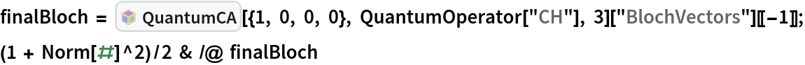 finalBloch = InterpretationBox[FrameBox[TagBox[TooltipBox[PaneBox[GridBox[List[List[GraphicsBox[List[Thickness[0.0025`], List[FaceForm[List[RGBColor[0.9607843137254902`, 0.5058823529411764`, 0.19607843137254902`], Opacity[1.`]]], FilledCurveBox[List[List[List[0, 2, 0], List[0, 1, 0], List[0, 1, 0], List[0, 1, 0], List[0, 1, 0]], List[List[0, 2, 0], List[0, 1, 0], List[0, 1, 0], List[0, 1, 0], List[0, 1, 0]], List[List[0, 2, 0], List[0, 1, 0], List[0, 1, 0], List[0, 1, 0], List[0, 1, 0], List[0, 1, 0]], List[List[0, 2, 0], List[1, 3, 3], List[0, 1, 0], List[1, 3, 3], List[0, 1, 0], List[1, 3, 3], List[0, 1, 0], List[1, 3, 3], List[1, 3, 3], List[0, 1, 0], List[1, 3, 3], List[0, 1, 0], List[1, 3, 3]]], List[List[List[205.`, 22.863691329956055`], List[205.`, 212.31669425964355`], List[246.01799774169922`, 235.99870109558105`], List[369.0710144042969`, 307.0436840057373`], List[369.0710144042969`, 117.59068870544434`], List[205.`, 22.863691329956055`]], List[List[30.928985595703125`, 307.0436840057373`], List[153.98200225830078`, 235.99870109558105`], List[195.`, 212.31669425964355`], List[195.`, 22.863691329956055`], List[30.928985595703125`, 117.59068870544434`], List[30.928985595703125`, 307.0436840057373`]], List[List[200.`, 410.42970085144043`], List[364.0710144042969`, 315.7036876678467`], List[241.01799774169922`, 244.65868949890137`], List[200.`, 220.97669792175293`], List[158.98200225830078`, 244.65868949890137`], List[35.928985595703125`, 315.7036876678467`], List[200.`, 410.42970085144043`]], List[List[376.5710144042969`, 320.03370475769043`], List[202.5`, 420.53370475769043`], List[200.95300006866455`, 421.42667961120605`], List[199.04699993133545`, 421.42667961120605`], List[197.5`, 420.53370475769043`], List[23.428985595703125`, 320.03370475769043`], List[21.882003784179688`, 319.1406993865967`], List[20.928985595703125`, 317.4896984100342`], List[20.928985595703125`, 315.7036876678467`], List[20.928985595703125`, 114.70369529724121`], List[20.928985595703125`, 112.91769218444824`], List[21.882003784179688`, 111.26669120788574`], List[23.428985595703125`, 110.37369346618652`], List[197.5`, 9.87369155883789`], List[198.27300024032593`, 9.426692008972168`], List[199.13700008392334`, 9.203690528869629`], List[200.`, 9.203690528869629`], List[200.86299991607666`, 9.203690528869629`], List[201.72699999809265`, 9.426692008972168`], List[202.5`, 9.87369155883789`], List[376.5710144042969`, 110.37369346618652`], List[378.1179962158203`, 111.26669120788574`], List[379.0710144042969`, 112.91769218444824`], List[379.0710144042969`, 114.70369529724121`], List[379.0710144042969`, 315.7036876678467`], List[379.0710144042969`, 317.4896984100342`], List[378.1179962158203`, 319.1406993865967`], List[376.5710144042969`, 320.03370475769043`]]]]], List[FaceForm[List[RGBColor[0.5529411764705883`, 0.6745098039215687`, 0.8117647058823529`], Opacity[1.`]]], FilledCurveBox[List[List[List[0, 2, 0], List[0, 1, 0], List[0, 1, 0], List[0, 1, 0]]], List[List[List[44.92900085449219`, 282.59088134765625`], List[181.00001525878906`, 204.0298843383789`], List[181.00001525878906`, 46.90887451171875`], List[44.92900085449219`, 125.46986389160156`], List[44.92900085449219`, 282.59088134765625`]]]]], List[FaceForm[List[RGBColor[0.6627450980392157`, 0.803921568627451`, 0.5686274509803921`], Opacity[1.`]]], FilledCurveBox[List[List[List[0, 2, 0], List[0, 1, 0], List[0, 1, 0], List[0, 1, 0]]], List[List[List[355.0710144042969`, 282.59088134765625`], List[355.0710144042969`, 125.46986389160156`], List[219.`, 46.90887451171875`], List[219.`, 204.0298843383789`], List[355.0710144042969`, 282.59088134765625`]]]]], List[FaceForm[List[RGBColor[0.6901960784313725`, 0.5882352941176471`, 0.8117647058823529`], Opacity[1.`]]], FilledCurveBox[List[List[List[0, 2, 0], List[0, 1, 0], List[0, 1, 0], List[0, 1, 0]]], List[List[List[200.`, 394.0606994628906`], List[336.0710144042969`, 315.4997024536133`], List[200.`, 236.93968200683594`], List[63.928985595703125`, 315.4997024536133`], List[200.`, 394.0606994628906`]]]]]], List[Rule[BaselinePosition, Scaled[0.15`]], Rule[ImageSize, 10], Rule[ImageSize, 15]]], StyleBox[RowBox[List["QuantumCA", " "]], Rule[ShowAutoStyles, False], Rule[ShowStringCharacters, False], Rule[FontSize, Times[0.9`, Inherited]], Rule[FontColor, GrayLevel[0.1`]]]]], Rule[GridBoxSpacings, List[Rule["Columns", List[List[0.25`]]]]]], Rule[Alignment, List[Left, Baseline]], Rule[BaselinePosition, Baseline], Rule[FrameMargins, List[List[3, 0], List[0, 0]]], Rule[BaseStyle, List[Rule[LineSpacing, List[0, 0]], Rule[LineBreakWithin, False]]]], RowBox[List["PacletSymbol", "[", RowBox[List["\"DenizYoldas/QuantumBlockCellularAutomata\"", ",", "\"DenizYoldas`QuantumBlockCellularAutomata`QuantumCA\""]], "]"]], Rule[TooltipStyle, List[Rule[ShowAutoStyles, True], Rule[ShowStringCharacters, True]]]], Function[Annotation[Slot[1], Style[Defer[PacletSymbol["DenizYoldas/QuantumBlockCellularAutomata", "DenizYoldas`QuantumBlockCellularAutomata`QuantumCA"]], Rule[ShowStringCharacters, True]], "Tooltip"]]], Rule[Background, RGBColor[0.968`, 0.976`, 0.984`]], Rule[BaselinePosition, Baseline], Rule[DefaultBaseStyle, List[]], Rule[FrameMargins, List[List[0, 0], List[1, 1]]], Rule[FrameStyle, RGBColor[0.831`, 0.847`, 0.85`]], Rule[RoundingRadius, 4]], PacletSymbol["DenizYoldas/QuantumBlockCellularAutomata", "DenizYoldas`QuantumBlockCellularAutomata`QuantumCA"], Rule[Selectable, False], Rule[SelectWithContents, True], Rule[BoxID, "PacletSymbolBox"]][{1, 0, 0, 0}, QuantumOperator["CH"], 3]["BlochVectors"][[-1]];
(1 + Norm[#]^2)/2 & /@ finalBloch