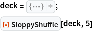 deck = {
Row[{"2", 
Style["\[ClubSuit]", 
GrayLevel[0]]}], 
Row[{"2", 
Style["\[SpadeSuit]", 
GrayLevel[0]]}], 
Row[{"2", 
Style["\[HeartSuit]", 
RGBColor[1, 0, 0]]}], 
Row[{"2", 
Style["\[DiamondSuit]", 
RGBColor[1, 0, 0]]}], 
Row[{"3", 
Style["\[ClubSuit]", 
GrayLevel[0]]}], 
Row[{"3", 
Style["\[SpadeSuit]", 
GrayLevel[0]]}], 
Row[{"3", 
Style["\[HeartSuit]", 
RGBColor[1, 0, 0]]}], 
Row[{"3", 
Style["\[DiamondSuit]", 
RGBColor[1, 0, 0]]}], 
Row[{"4", 
Style["\[ClubSuit]", 
GrayLevel[0]]}], 
Row[{"4", 
Style["\[SpadeSuit]", 
GrayLevel[0]]}], 
Row[{"4", 
Style["\[HeartSuit]", 
RGBColor[1, 0, 0]]}], 
Row[{"4", 
Style["\[DiamondSuit]", 
RGBColor[1, 0, 0]]}], 
Row[{"5", 
Style["\[ClubSuit]", 
GrayLevel[0]]}], 
Row[{"5", 
Style["\[SpadeSuit]", 
GrayLevel[0]]}], 
Row[{"5", 
Style["\[HeartSuit]", 
RGBColor[1, 0, 0]]}], 
Row[{"5", 
Style["\[DiamondSuit]", 
RGBColor[1, 0, 0]]}], 
Row[{"6", 
Style["\[ClubSuit]", 
GrayLevel[0]]}], 
Row[{"6", 
Style["\[SpadeSuit]", 
GrayLevel[0]]}], 
Row[{"6", 
Style["\[HeartSuit]", 
RGBColor[1, 0, 0]]}], 
Row[{"6", 
Style["\[DiamondSuit]", 
RGBColor[1, 0, 0]]}], 
Row[{"7", 
Style["\[ClubSuit]", 
GrayLevel[0]]}], 
Row[{"7", 
Style["\[SpadeSuit]", 
GrayLevel[0]]}], 
Row[{"7", 
Style["\[HeartSuit]", 
RGBColor[1, 0, 0]]}], 
Row[{"7", 
Style["\[DiamondSuit]", 
RGBColor[1, 0, 0]]}], 
Row[{"8", 
Style["\[ClubSuit]", 
GrayLevel[0]]}], 
Row[{"8", 
Style["\[SpadeSuit]", 
GrayLevel[0]]}], 
Row[{"8", 
Style["\[HeartSuit]", 
RGBColor[1, 0, 0]]}], 
Row[{"8", 
Style["\[DiamondSuit]", 
RGBColor[1, 0, 0]]}], 
Row[{"9", 
Style["\[ClubSuit]", 
GrayLevel[0]]}], 
Row[{"9", 
Style["\[SpadeSuit]", 
GrayLevel[0]]}], 
Row[{"9", 
Style["\[HeartSuit]", 
RGBColor[1, 0, 0]]}], 
Row[{"9", 
Style["\[DiamondSuit]", 
RGBColor[1, 0, 0]]}], 
Row[{"10", 
Style["\[ClubSuit]", 
GrayLevel[0]]}], 
Row[{"10", 
Style["\[SpadeSuit]", 
GrayLevel[0]]}], 
Row[{"10", 
Style["\[HeartSuit]", 
RGBColor[1, 0, 0]]}], 
Row[{"10", 
Style["\[DiamondSuit]", 
RGBColor[1, 0, 0]]}], 
Row[{"J", 
Style["\[ClubSuit]", 
GrayLevel[0]]}], 
Row[{"J", 
Style["\[SpadeSuit]", 
GrayLevel[0]]}], 
Row[{"J", 
Style["\[HeartSuit]", 
RGBColor[1, 0, 0]]}], 
Row[{"J", 
Style["\[DiamondSuit]", 
RGBColor[1, 0, 0]]}], 
Row[{"Q", 
Style["\[ClubSuit]", 
GrayLevel[0]]}], 
Row[{"Q", 
Style["\[SpadeSuit]", 
GrayLevel[0]]}], 
Row[{"Q", 
Style["\[HeartSuit]", 
RGBColor[1, 0, 0]]}], 
Row[{"Q", 
Style["\[DiamondSuit]", 
RGBColor[1, 0, 0]]}], 
Row[{"K", 
Style["\[ClubSuit]", 
GrayLevel[0]]}], 
Row[{"K", 
Style["\[SpadeSuit]", 
GrayLevel[0]]}], 
Row[{"K", 
Style["\[HeartSuit]", 
RGBColor[1, 0, 0]]}], 
Row[{"K", 
Style["\[DiamondSuit]", 
RGBColor[1, 0, 0]]}], 
Row[{"A", 
Style["\[ClubSuit]", 
GrayLevel[0]]}], 
Row[{"A", 
Style["\[SpadeSuit]", 
GrayLevel[0]]}], 
Row[{"A", 
Style["\[HeartSuit]", 
RGBColor[1, 0, 0]]}], 
Row[{"A", 
Style["\[DiamondSuit]", 
RGBColor[1, 0, 0]]}]};
ResourceFunction["SloppyShuffle"][deck, 5]