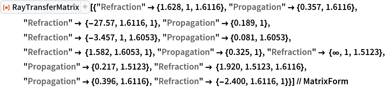 ResourceFunction[
  "RayTransferMatrix"][{"Refraction" -> {1.628, 1, 1.6116}, "Propagation" -> {0.357, 1.6116}, "Refraction" -> {-27.57, 1.6116, 1}, "Propagation" -> {0.189, 1}, "Refraction" -> {-3.457, 1, 1.6053}, "Propagation" -> {0.081, 1.6053}, "Refraction" -> {1.582, 1.6053, 1}, "Propagation" -> {0.325, 1}, "Refraction" -> {\[Infinity], 1, 1.5123}, "Propagation" -> {0.217, 1.5123}, "Refraction" -> {1.920, 1.5123, 1.6116}, "Propagation" -> {0.396, 1.6116}, "Refraction" -> {-2.400, 1.6116, 1}}] // MatrixForm