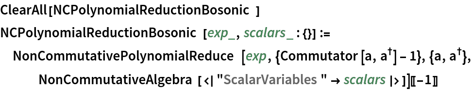 ClearAll[NCPolynomialReductionBosonic]
NCPolynomialReductionBosonic[exp_, scalars_ : {}] := NonCommutativePolynomialReduce[
   exp, {Commutator[a, SuperDagger[a]] - 1}, {a, SuperDagger[a]}, NonCommutativeAlgebra[<|"ScalarVariables" -> scalars|>]][[-1]]
