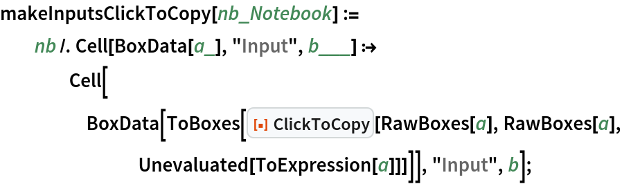 makeInputsClickToCopy[nb_Notebook] := nb /. Cell[BoxData[a_], "Input", b___] :> Cell[BoxData[
      ToBoxes[ResourceFunction["ClickToCopy"][RawBoxes[a], RawBoxes[a], Unevaluated[ToExpression[a]]]]], "Input", b];