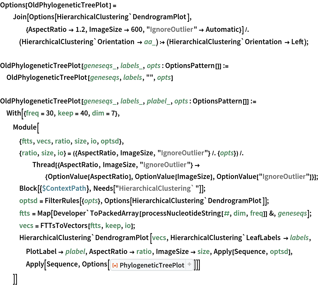 Options[OldPhylogeneticTreePlot] = Join[Options[
     HierarchicalClustering`DendrogramPlot], {AspectRatio -> 1.2, ImageSize -> 600, "IgnoreOutlier" -> Automatic}] /. (HierarchicalClustering`Orientation -> aa_) :> (HierarchicalClustering`Orientation -> Left);

OldPhylogeneticTreePlot[geneseqs_, labels_, opts : OptionsPattern[]] :=
  OldPhylogeneticTreePlot[geneseqs, labels, "", opts]

OldPhylogeneticTreePlot[geneseqs_, labels_, plabel_, opts : OptionsPattern[]] := With[{freq = 30, keep = 40, dim = 7},
  Module[
   {ftts, vecs, ratio, size, io, optsd},
   {ratio, size, io} = ({AspectRatio, ImageSize, "IgnoreOutlier"} /. {opts}) /. Thread[{AspectRatio, ImageSize, "IgnoreOutlier"} -> {OptionValue[AspectRatio], OptionValue[ImageSize], OptionValue["IgnoreOutlier"]}];
   Block[{$ContextPath}, Needs["HierarchicalClustering`"]];
   optsd = FilterRules[{opts}, Options[HierarchicalClustering`DendrogramPlot]];
   ftts = Map[Developer`ToPackedArray[
       processNucleotideString[#, dim, freq]] &, geneseqs];
   vecs = FTTsToVectors[ftts, keep, io];
   HierarchicalClustering`DendrogramPlot[vecs, HierarchicalClustering`LeafLabels -> labels, PlotLabel -> plabel, AspectRatio -> ratio, ImageSize -> size, Apply[Sequence, optsd], Apply[Sequence, Options[
ResourceFunction[
      "PhylogeneticTreePlot", ResourceSystemBase -> "https://www.wolframcloud.com/obj/resourcesystem/api/1.0"]]]]
   ]]